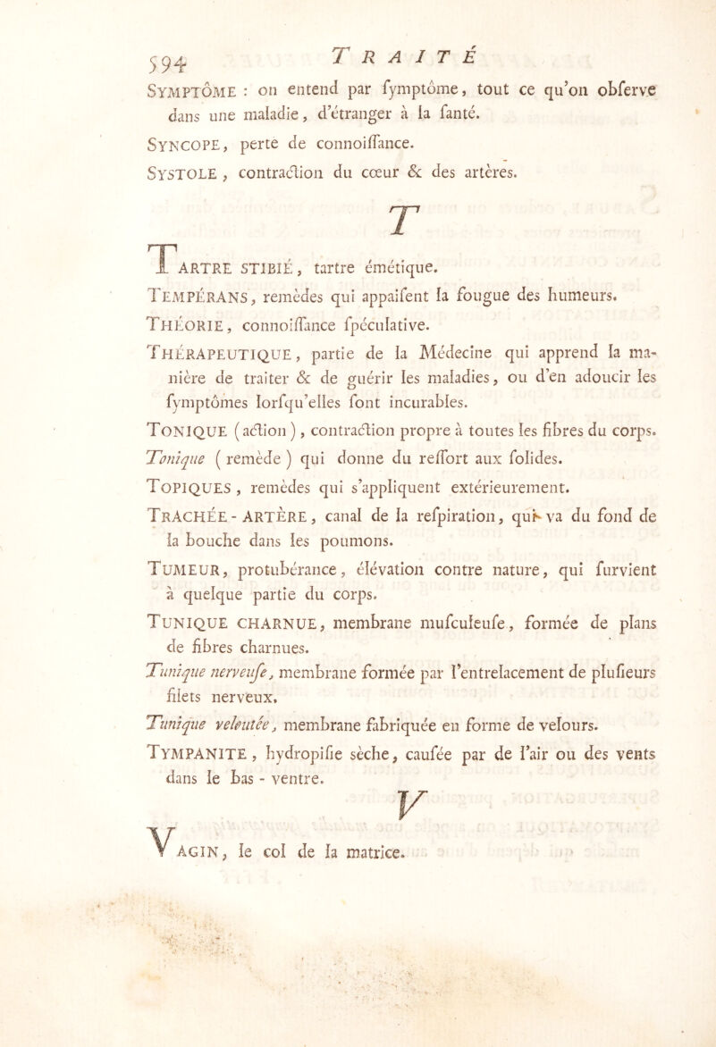 Symptôme : on entend par fymptôme, tout ce qu’on obferve dans une maiadie, d etranger à la fanté. Syncope, perte de connoiflance. Systole , contraction du cœur de des artères. T 1 ARTRE STIBIÉ, tartre émétique. TempÉRANS, remèdes qui appaifent la fougue des humeurs. Théorie, connoiffance fpéculative. Thérapeutique, partie de la Médecine qui apprend la ma- nière de traiter & de oruérir les maladies, ou d’en adoucir les fymptômes lorfqu’elies font incurables. Tonique (aélion ), contracTion propre à toutes les fibres du corps. Tonique ( remède ) qui donne du refibrt aux folides. Topiques , remèdes qui s’appliquent extérieurement. Trachée “ ARTÈRE, canal de la refpiration, quKva du fond de la bouche dans les poumons. Tumeur, protubérance, élévation contre nature, qui furvient à cjuelque partie du corps. Tunique charnue, membrane mufeuieufe, formée de plans de fibres charnues. Tunique nerveufe, membrane formée par l’entrelacement de plufieurs filets nerveux. Tunique veloutée, membrane fabriquée en forme de velours. TympaNITE , hydropifie sèche, caufée par de l’air ou des vents dans le bas - ventre. Agîn, le col de la matrice.