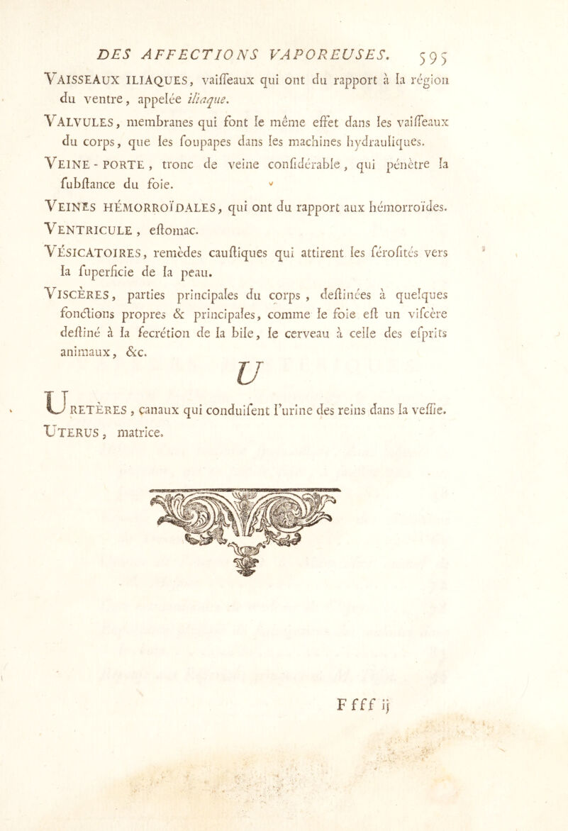 59) Vaisseaux iliaques, vaiffeaux qui ont du rapport à la région du ventre, appelée iliaque. Valvules, membranes qui font le meme effet dans les vaiffeaux du corps, que ies foupapes dans les machines hydrauliques. Veine-PORTE, tronc de veine confidérable, qui pénètre fa fubftance du foie. Veines hémorroïdales, qui ont du rapport aux hémorroïdes. Ventricule, eftomac. Vésicatoires, remèdes caufliques qui attirent les férofités vers la fuperficie de fa peau. Viscères, parties principales du corps, defliiiées à quelques fonctions propres principaîes, comme le foie efl un vlfcère defliné à la fecrétîon de la bile, le cerveau à celle des efprlîs animaux, Sic. U RETÈRES , canaux qui condulfent rurine des reins dans îa veffie. Utérus , matrice. F f f f ij
