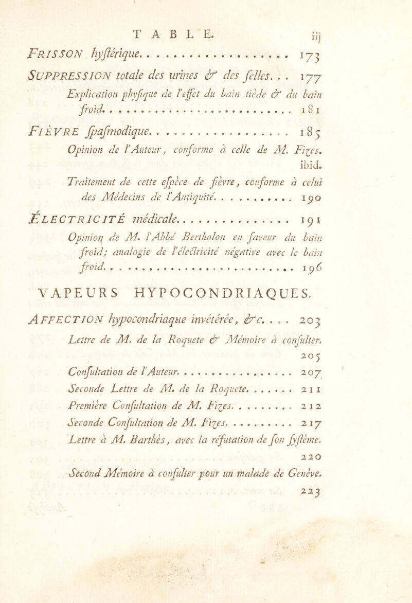 n| Frisson hyflérïque 17^ Suppression totale des urines if des felles. . . 177 Explication phyjique de Ieffet du bain tiède & du bain froid. i 8 I Fièvre fpafmodique . 185 Opinion de IAuteur ^ conforme à celle de M. Fiips. ibiL Traitement de cette efpèce de fèvre, conforme a celui des Médecins de IAntiquité. i^o ElectriciTÉ médicale 191 Opinion de Al. I Abbé Bertholon en faveur du bain froid; analogie de Iéleélricité négative avec le bain froid. 196 VAPEURS HYPOCONDRIAQUES. Affection hypocondriaque invétérée, ifc. , . . 203 Lettre de M. de la Roqueîe & Mémoire à confulter» 205 Confulîation de T Auteur. Seconde Lettre de M. de la Roqueîe . tii i Première Confultation de M. Fiips . 212 Seconde Confultation de M. Flyes 217 Lettre à M. Barthès, avec la réfutation de fon fyffème. 220 Second Mémoire à confulter pour un malade de GenèvCr 223
