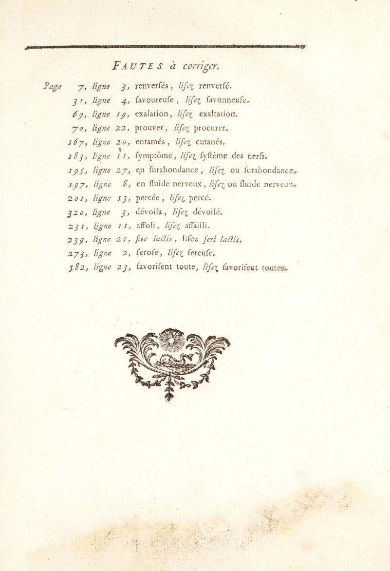 Fautes à corriger. 7> s* renverfés, lifei renverfé. ligne g-, favoureufe, ligei favonneuf©^ ép, ligne ip, exaiation, lifei exaltation* y O, ligne 22, prouver, lifei procurer. J6y, ligne 20f entamés, lifei cutanés. iS^y ligne II, fymptôme, lige^ fyflème des nerfs. J P P, ligne 2y, en furabondance , life'i ou furabondance^ ipy, ligne 8, en fluide nerveux, life^ ou fluide nerveuxv 20 J, ligne jp, percée, lifei percé, J2 0, ligîie p, dévoila, lifei dévoilé. 2pJ, Ligne II, affoli, Hfei a/Tailli. 2pp, ligne 21, Jive ladis, lifez feri ladis, 27P, ligne 2, ferofe, lifei fereufe. P 82, ligne 2p, favorifent toute, favorifciat toutes#.