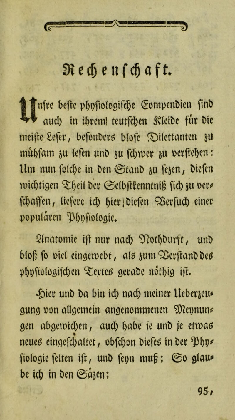 3i e e II f a f t. Unfrc bcftc pf)pfio(oölfc^e ^ompcnbicn finb aud) in ibtcml teutfcbcn bleibe für bic mciricSefer/ bcfonDcvj> biofe ^Dilettanten ju mübfam gu (efen unb ju fd;n)er su \)erjl:ebcn: Um nun folcbe in Öen 0tanÖ ju fesen, öiefen mid)ti9en ^bril ö’er (Se(b|tfenntni§ ficb 5U uetv febaffen, liefere icb bicri Öiefen ^erfudb einer populären ^bpfiologie» Qlnatomie ift nur nach ^otböurft, unö blo§ fo \>iel eingemebt, alö jum^erjianööe^ pbpfiologilcbcn ‘^teyteö geraöe notbiö ij^. »^icr unö öa bin id) nad) meiner Ueberjeu* gung pon allgemein angenommenen ^epnun^' gen abgemicben, auch betbe ie unö je etma^ neueö eingefd)altet, obfd)on öiefeö inöer ^bP^ fiologie feiten ijt, unö fepn mu^; ©o glau» be icb in Öen 0a3en; 95/