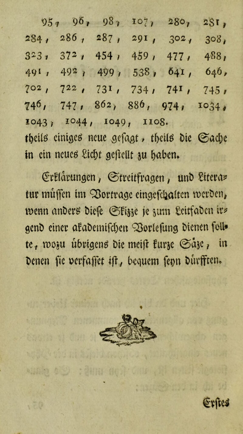 95 1 961 98 V 107; 280, 2Sr, >> 00 286 , 287, 291 f 302, 308, 3^3 1 372 / 454 / 459 , 477 / 488/ 491 , 492 ^ 499 / 538 1 Ö41 , 646, 702 , 722 , 731 / 734 / 741 / 745 / 746/ 747 ; 862, 886, 974/ 1034# 1043 -f 1044, 1049 , 1108* tbcilö ciniflcö neue ^efa^t / tf)ei(ö bic 0ac^)e in ein neueö £ic^t gefleUt m ^aben» C'rElamnscn, 0'ti’eitfvagen, unt> tur mujtcn im Q^ortvage eingefdialten mcrbeiii iDcnn anberg biefe ©fijse je jum geitfaben ic^* genb einer afabemircf)en ^orlefung bienen feil» te^ moju übrisenö bie meifi furje &jc, in benen fie ücrfaffct bequem fepn buvfftcn» €vi^e^