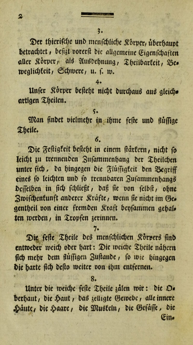 J. ©et t^icrircöe unb mcnfcf^ficOc ^ocpct/ überhaupt bcttacbtet, beftst Potecd bie flügemelne (Jigenfcbafiett flUct Äötpet/ alö 3luöDebnimg, Sbeilbarfeit/ öc» tpeglicbfeit/ 6cl)»pece/ u. f. m. 4» Unfet Äöcpct beliebt nicht butchnuö auö gleich« Qttigen Xheilen* ?♦ 50lan linbet Pielmebc in ibme feile unb fluiftge ©heile* 6. ©ie Sefliöfeit beflebt in einem ildcfecn / ni($t fp leicht ju tcennenben Snfnnimenhang bet ©beilchen «ntec fich * bn hingegen bie SlnjTigteit ben ^gciff eineä fo leichten unb fo tcennbacen Sufammenbang^ teiTelben in fich fd^lieft/ ba§ ile Pon felbfl, ohne Smifchenfunft anbeccc Äcdfte/ wenn (te nictn im @e* gentheil Pon einet ftemben ^caft bepfammen gehnl» ten wetben / in ©topfen jecinnen. 7* ©i| feile ©heile beö menfchlichen Äörperö itnb entwebet weich obet hntt: ©ie weiche ©heile nähern fleh weht bem ffufftgen Suilanbe / fo wie hingegen tie hntte itch beilo weitet oon ihm entfetneiu 8* Untet bie weiche feile ©heile jälen wit: bie O« hethaut/ bie4>nut/ baö jeliigte ©ewebe^ alle innere 4>äute/bie J^ante/ bie 9Jluö£eln/ bieöefäife, bie Sin»