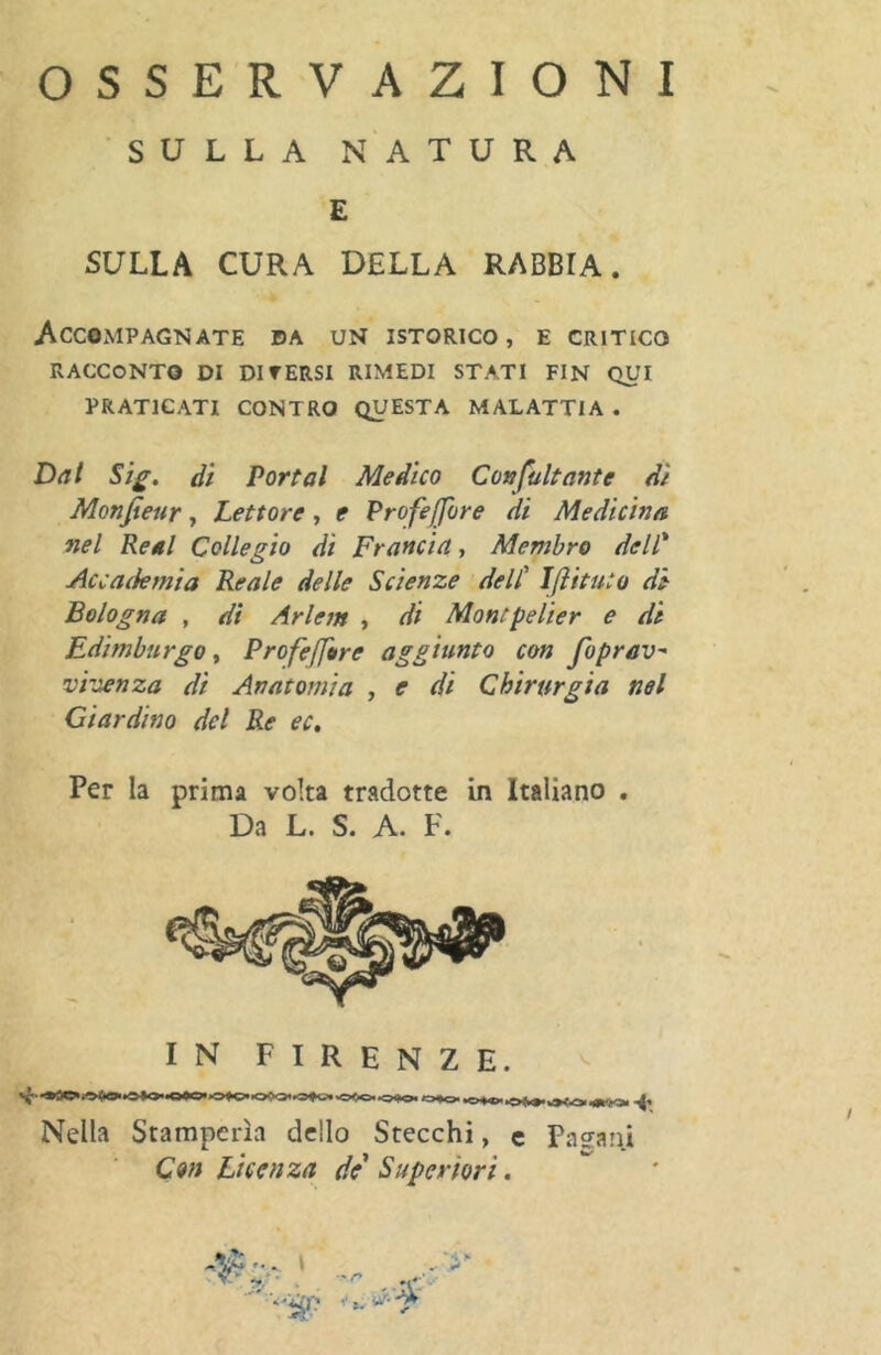 OSSERVAZIONI SULLA NATURA £ SULLA CURA DELLA RABBIA. Accompagnate da un istorico, e critico RACCONTO DI DI TERSI RIMEDI STATI FIN QUI PRATICATI CONTRO QUESTA MALATTIA . Dal Sig. dì Portai Medico Confultante di Monfieur, Lettore, e Profeffore di Medicina nel Real Collegio di Francia, Membro dell* Accademia Reale delle Scienze dell' IJìituto di Bologna , dì Arlem , di Montpelier e di Edimburgo, Profejfore aggiunto con foprav- virienza di Anatomìa , e di Chirurgia nel Giardino del Re ec. Per la prima volta tradotte in Italiano . Da L. S. A. F. IN FIRENZE. Nella Stamperìa dello Stecchi, c Padani Con Licenza de Superiori. •fu