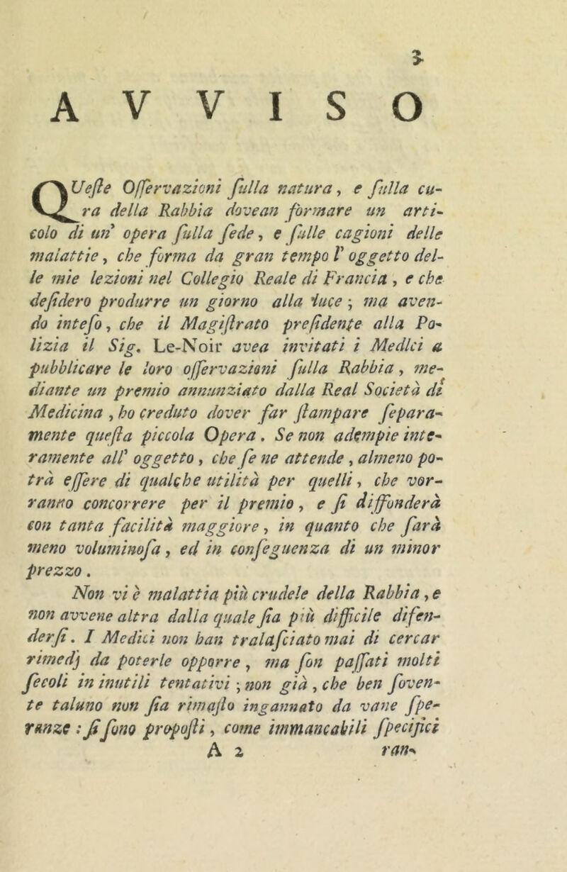AVVISO hjìe Offervazioni fui la natura, e falla cu- ra della Rabbia dovean formare un arti- colo di un' opera fulla fede, e falle cagioni delle malattìe, che forma da gran tempo V oggetto del- le mìe lezioni nel Collegio Reale di Francia , e che defederò produrre un giorno alla iuce ; ma aven- do intefoj che il Magiftrato prefidente alla Po- lizia il Sig. Le-Noir avea invitati ì Medici a pubblicare le loro offervazioni fulla Rabbia, me- diante un premio annunziato dalla Real Società di Medicina ^ ho creduto dover far flampare fepara- mente quefla piccola Opera. Se non adempie inte- ramente all' oggetto , che fe ne attende , almeno po- trà e (fere di qualche utilità per quelli, che vor- ranno concorrere per il premio , e fe diffonderà con tanta facilità maggiore, in quanto che farà meno volu7?iinofa, ed in eonfeguenza di un minor prezzo. Non vi è malattia più crudele della Rabbia, e 7ion avvene altra dalla quale fea più difficile difeft- derfe, I Mediti non han tralafciatomai di cercar rimed) da poterle opporre, ma fon paffuti molti fecali in inutili tentativi ; tion già , che ben foven- te taluno non fea rimajlo ingannato da vane fpe- rftnzc : fifono propofei, come mmancabilì fpecifeci A 2 ran-.