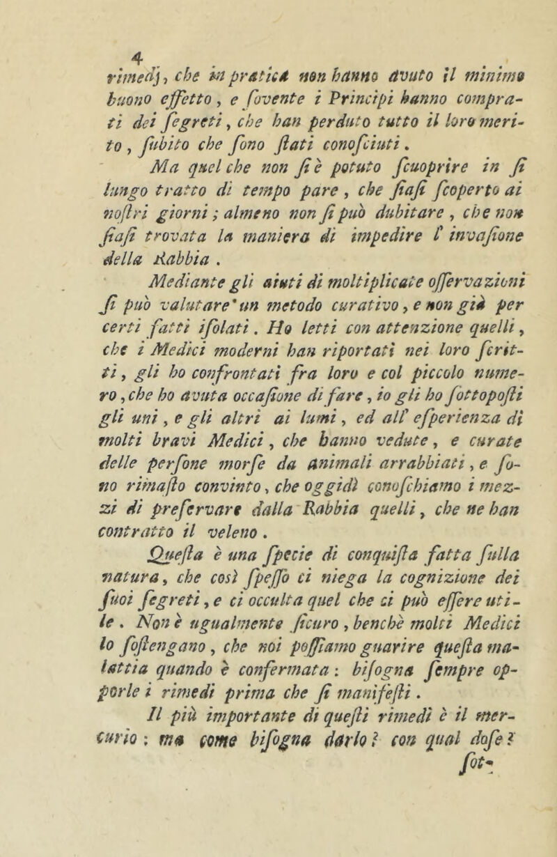 ^ . rimed] ^ che iit prsticd mnhnnm avuto il minim» buono effetto, e fovente i Principi hanno compra- ti dei fegreti, che ban perduto tutto il loro meri- to , fiibito che fono flati conofeiuti, Ma quel che non fi e potuto fcuoprire in fi lungo tratto dì tempo pare , che fiafi feoperto ai no(lri giorni ; almeno non fi può dubitare , che non fiafi trovata la maniera di impedire C invafione della dubbia . Mediante gli aiuti di moltiplicate qferva zioni fi può valutare * un metodo curativo, e non già per certi fatti ifolati. Ho letti con attenzione quelli, che i Medici moderni han riportati nei loro frit- ti , gli ho confrontati fra loro e col piccolo nume- ro , che ho avuta occafione di fare, io gli ho Jottopofii gli uni , e gli altri ai lumi, ed all' efperìenza di molti bravi Medici, che hanno vedute, e curate delle perfine morfie da animali arrabbiati, e fo- no rimaflo convìnto, che oggidì conofichiamo i mez- zi dì prefisrvart dalla'Rabbia quelli^ che ne han contratto il veleno. Quefla è una fipfcie di conquifla fatta fittila natura^ che così fipeffo ci niega la cognizione dei fiuoi fegreti y e ci occulta quel che ci può efferenti- le , None ugualmente ficuro ,benché molti Medici lo fiflengano , che noi poffiamo guarire quefla ma- lattia quando è confermata ; bijogna fimpre op- porle i rimedi prima che fi mani fefH . Il più importante di quefli rimedi è il mer- (ario ; ma come hifigna d&rh ì con qual dofi ì