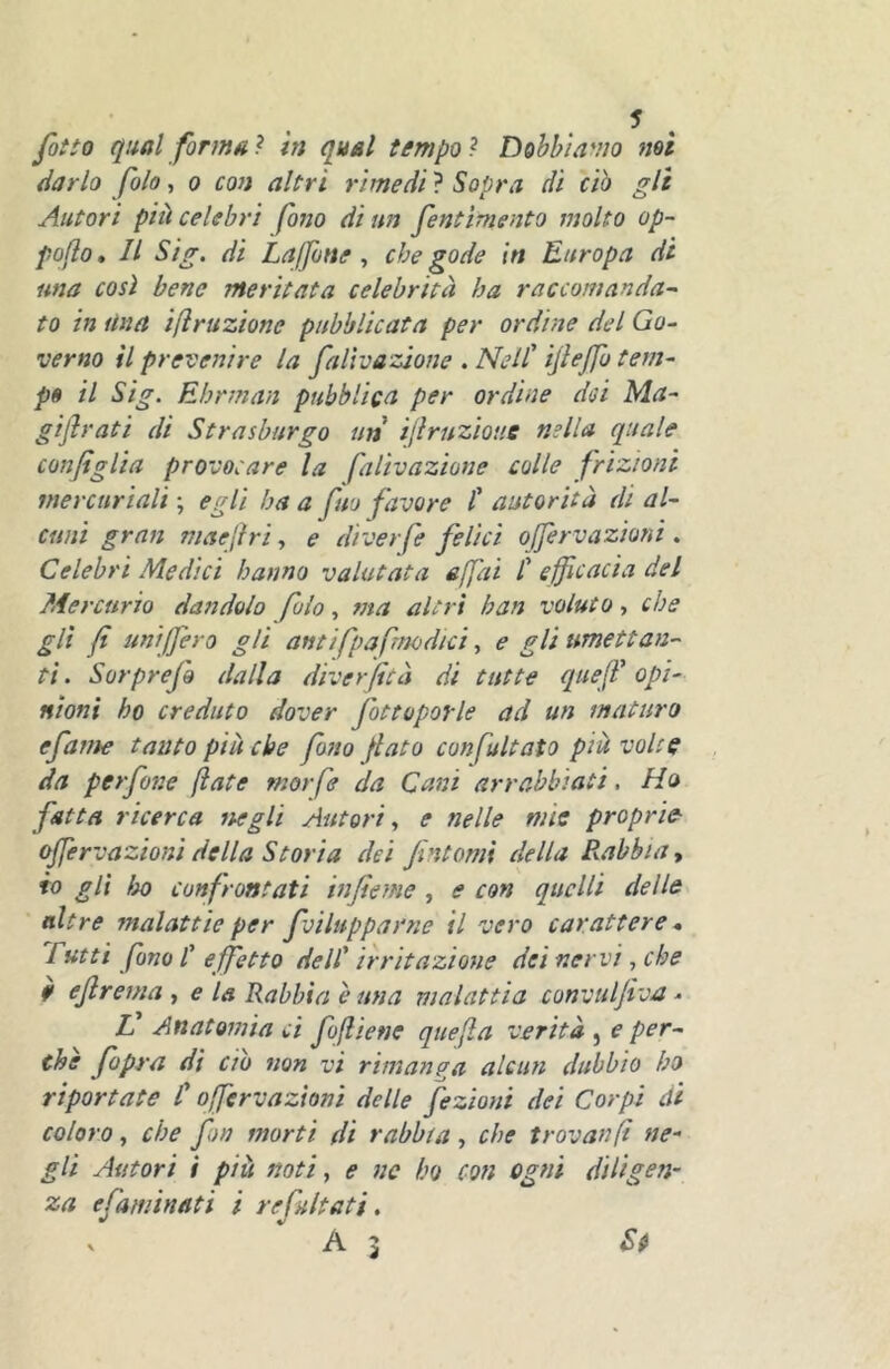 /òffa qual formai in qual tempo i Dobbiamo mi darlo fola, o con altri rimedi ? Sopra di ciò gli Autori pià celebri fono di un fentimento molto op- poflo. Il Sig. di Lajfone, che gode in Europa di una così bene meritata celebrità ha raccomanda^ to in Una irruzione pubblicata per ordine del Go- verno il prevenire la faltvazione . Nell' ijleffb tem- po il Sig. Ehrman pubblica per ordine dei Ma- gijìrati di Strasburgo un ijlruzìouc nella quale configlia provocare la faltvazione colle frizioni mercuriali \ egli ha a fuo favore t autorità di al- cuni gran maejìri, e diverfe felici offervazioni . Celebri Medici hanno valutata affai C efficacia del Mercurio dandolo foio, ma altri ban voluto, che gli fi uniffero gli antifpafmodtci, e gli ttmettan- ti . Sorprefo dalla diverfità di tutte quefl' opi- nioni ho creduto dover fottoporle ad un maturo efattie tanto più che fono fiato confultato pià volte da perfone fiate morfe da Cani arrabbiati. Ho fatta ricerca negli Autori., e nelle mìe proprie offervazioni della Storta dei fintomi della B.abbia, io gli ììo confrontati infieme, e con quelli delle ■ altre malattie per fvilupparne il vero carattere * Tutti fono /’ effetto dell' irritazione dei nervi, che 9 efirema y e la Rabbia è una malattìa convulfiva.. tf Anatomia ci fofiiene quefìa verità , e per- the fopra di ciò non vi rimanga alcun dubbio ho riportate C offervazioni delle fezioni dei Corpi di coloro, che fon morti di rabbia , che trovanfi ne- gli Autori i piu noti y e nc ho con ogni diligen- za efaminati i refultati, ‘A3 Sfi