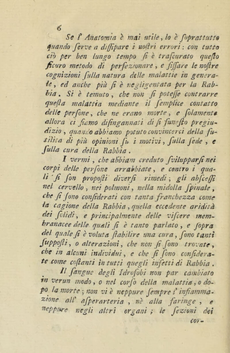 Sff t Anatomìa c mat utile, lo è foprattutt» Quando ferve a diffìpare i mlìrì errori : con tutto CIO per ben lungo tempo f è trafcuratu qtieflo ficuro metodo dì perfez/onare , e fìjfare le noflre cognizioni falla natura delle malattie in genera- li j ed anche più (i è tieglìgentata per la Rab- bia . Si è temuto , che non fi poteJJ'e contrarre quefta tnalattia mediante il femplice contatto delle perfine, che ne erano morte, e filamenti allora ci fiamo difingannati di fi funefio pregiu- dizio , quando abbiamo potuto convincerci della fu- iiìita di più opinioni fu ì motivi, falla fede , e falla cura della Rabbia . I vermi , che alòbiam creduto fvìlupparfi nei corpi delle perfine arrabbiate, e contro i qua- ' fi fin propoli' diver fi rimedi \ gli ab fee (fi nel cervello , nei polmoni, nella itti doli a fpin ale , che fi fono confide rati con tanta franchezza come la cagione della Rabbia, quella eccedente aridità dei filidi, e principalmente delle vifeere mem- branacee delle quali fi è tanto parlato , e /opra del quale fi è voluta (ìabìlire una cura, fono tanti f^PP^fiì y 0 alterazioni, che non fi fono trovate^ che in alcuni individui^ e che fi fino confidera- te come coftanti in tutti quegli infetti di Rabbia , II fangue degli Idrofobi non par cambiato tn verun modo, o nel corfo della malattia, o do- po la morte ; non vi è neppure fempre C infiamma- zione aie afpernrteria , nè alla faringe , e ^eppfM-e negli altri organi ; le fezioni dei