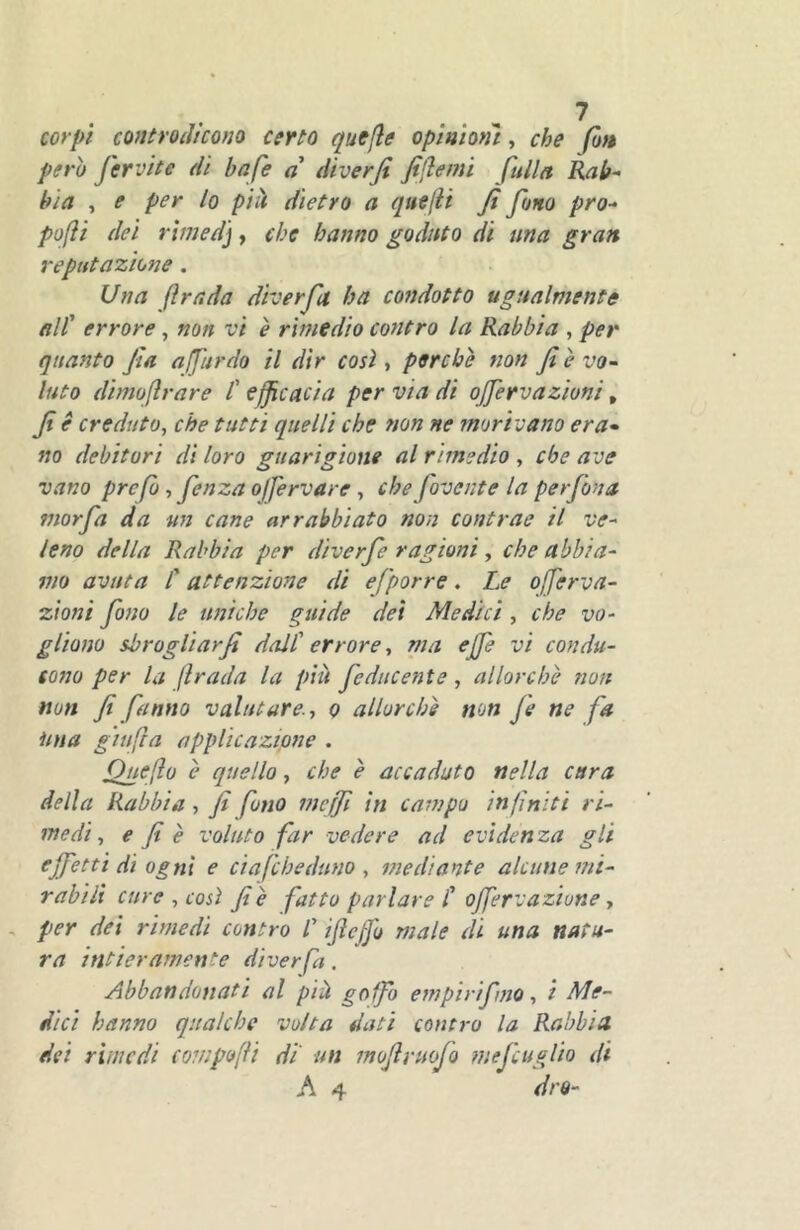 corpi controdicono certo quefle opìnmìi, che fon perì) fervite di bafe a diverfi fiflemi fuila Rab^ bia , e per lo pili dietro a quefii fi fono pro- pofìi dei rimed], che hanno godnto di una gran reputazione. Una fi rada diver fio. ha condotto ugualmente all' errore, non vi è rimedio contro la Rabbia , per quanto fia afjiirdo il dir così, perchè non fi è vo^ luto dimofirare l' efficacia per via di offervazioni, fi è creduto, che tutti quelli che non ne morivano era^ no debitori di loro guarigione al rimedio , che ave vano prcfb, fenzaoffervare , che fovcnte la perfona morfa da un cane arrabbiato non contrae il ve^ lena della Rabbia per diverfe ragioni, che abbia^ ino avuta C attenzione di efporre. Le offerva- zioni fono le uniche guide dei Medici, che vo- gliono sbrogliar fi dall' errore, ma effe vi condu- cono per la firada la piu feducente , allorché non non fi fanno valutare., o allorché non Je ne fa ima giufia applicazione . Qnefio è quello, che è accaduto nella cara della Rabbia , fi fono meffi in campo infiniti ri- medi, e fi è voluto far vedere ad evidenza gli effetti di ogni e ciafcheduno , mediante alcune mi- rabili cure , così fi è fatto parlare C offervaziune, , per dei rimedi contro /’ ifieffo male di una natu- ra intieramente diver fa. Abbandonati al pià goffo empirìfno, i Me- dici hanno qualche volta dati contro la Rabbia dei rimedi compofìi di' un mofivuofo mefcuglio di A 4 dro-