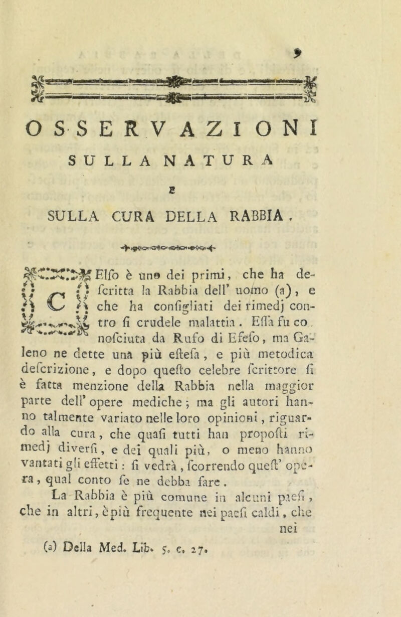 OSSERVAZIONI SULLA NATURA SULLA CURA DELLA RABBIA . Elfo è tino dei primi, che ha de- 0 Tcritta h Rabbia dell’ uomo (a), e ^ che ha confìgliati dei rimedj con- tro fi crudele ntalattia . Ella fu co. '*..-^'*.•'1/ nofciuta da Rufo di Efefo, ma Ga- leno ne dette una più eftefa, e più metodica defcrizione, e dopo quello celebre fcrittore fi è fatta menzione delù Rabbia nella maggior parte dell’ opere mediche ; ma gli autori han- no talmente variato nelle loro opinioni, riguar- do alla cura, che quali tutti han propofti ri- med) diverfi, e dei quali più, o meno hanno vantati gli efletti : fi vedrà , fcorrendo quell’ ope- ra , qual conto fe ne debba fare. La Rabbia e più comune in alcuni paefi , che in altri, èpiù frequente nei paefi caldi, che nei (a) Della Med. Lib* j. e, 27.