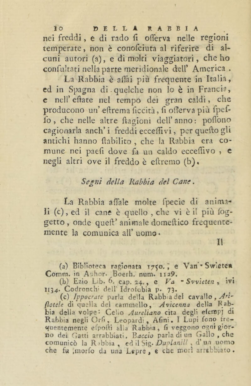 IO DELLA RABBIA nei freddi, e di rado fi oflerva nelle regioni temperate, non è conofciuta al riferire di al- cuni autori (a), e dimoici viaggiatori, che ho confultati nella parte meridionale dell’ America . La Rabbia è afiài più frequente in Italia, ed in Spagna di.quelche non lo è in Francia, c nell’ efiate nel tempo dei gran caldi, che producono un’ eftrema ficcità, fi ofTerva più fpef- fo , che nelle altre ftagioni dell’ anno : poflbno cagionarla anch’ i freddi eccefiivi, per quefto gli antichi hanno ftabilito , che la Rabbia era co- mune nei paefi dove fa un caldo eccefiìvo , c negli altri ove il freddo è eftremo (b). Seg7ìì della Rabbia del Cane. La Rabbia affale molte fpecie di anima- li (c), ed il cane è quello , che vi è il più fog- getto , onde quell’animale domeftico frequente- mente la comunica all’uomo* II (a) Biblioteca ragionata 1750. i e Van’SwletcA Comm. in Aohor. Boerh. num. 1129. (b) Ezio Lib. 6. cap. 24., e Fa ’ Svvìeten , ivi 1134. Codronchi dell’ Idrofobia p. 73. (c) Jppocrate parla della Rabbia del cavaMo, (ìotele di quella del cammello, Avicenna delta Rab- bia della volpe- Celio Aureliano cita degli efempj di Rabbia negli Orfi, Leopardi, Afmi. I Lupi fono fre- quentemente ei'pofti alla Rabbia, fi vedono o<ini gior- no dei Gatti arrabbiati. Y.accio parla di un Gallo , che comunicò la Rabbia , tA WSig' Duplanill , d’uo uomo che fu Jmorfo da una Lepre , e che morì arrtbbiato.