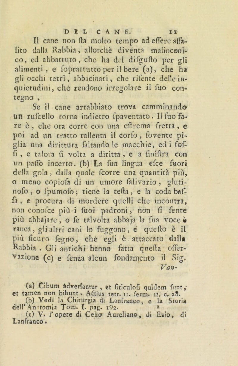 DILCANE. IS II cane non (la molto tempo ad effere affa- Hto dalla Rabbia, allorché diventa malinconi- co, ed abbattuto, che ha d.’l dilgufto per gli alimenti, e foprartutto per il bere (a), che ha gli occhi tetri, abbicinati, che rifente delle in- quietudini, che rendono irregolare il Tuo con- tegno , Se il cane arrabbiato trova camminando un rufcello torna indietro fpaventato. II Tuo fa- re è , che ora corre con una eflrema fretta, e poi ad un tratto rallenta il corto, fovente pi- glia una dirittura faltando le macchie, ed i fof- fi , e talora fi volta a diritta , e a finitlra con un pafTo incerto, (b) La fiia lingua efce fuori della gola, dalla quale fcorre una quantità più, o meno copiofa di un umore falivario , gluti- nofo , o Tpumofo; tiene la teda, e la coda baf- fi , c procura di mordere quelli che incontra, non conolce più i fuoi padroni, non fi feme più àbbàjare, o (è talvolta abbaja la fua voce à ranca, gli altri cani lo fuggono, é quello è il più ficaro legno, che egli è attaccato dalla Rabbia . Gli antichi hanno fatta qneda ofTer- vazionc (c) e fenza alcun fondamento il Sig. (a) Clbum àdverfantur , et fitìculofi quiJem funt,' et tamen non bibunt. Aétius tetr. ii. ferm. il, c. (b) Vedi la Chirurgia di Lanfranco, c la Storia deir Anatomia Tom. I. pag. iQi. » (c) V. i’opere di Celio Aureliano, di £210, di Lanfranco •
