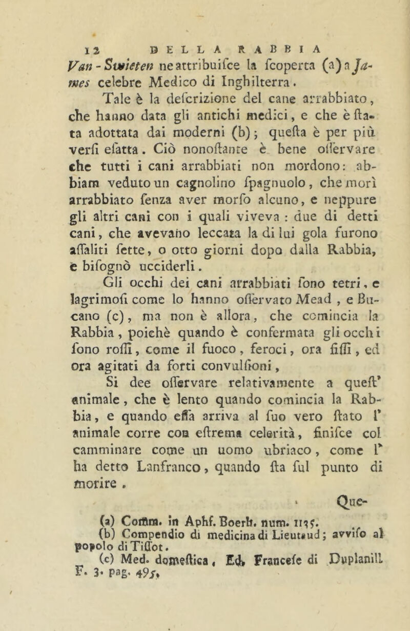 Vati 'Sutìeten neattribuifce la fcoperta Ja- mes celebre Medico di Inghilterra. Tale è la defcrizione del cane arrabbiato, che haimo data gli antichi medici, e che è Ha- ta adottata dai moderni (b) ; quella è per più veri! elatta. Ciò nonollante è bene ollérvare che tutti i cani arrabbiati non mordono: ab- biam veduto un cagnolino fpagnuolo, che morì arrabbiato fenza aver raorfo alcuno, e neppure gli altri cani con i quali viveva : due di detti cani, che avevano leccata la di lui gola furono aflaliti fette, o otto giorni dopo dalla Rabbia, t bifognò ucciderli. Gli occhi dei cani arrabbiati fono tetri, e lagrimofi come lo hanno ollèrvato Mead , e Bu- cano (c), ma non è allora, che comincia la Rabbia, poiché quando è confermata gli occhi fono roHl, come il fuoco, feroci, ora fili!, ed ora agitati da forti convullìoni, Si dee olTervare relativamente a quell* animale, che è lento quando comincia la Rab- bia , e quando efla arriva al fuo vero flato V animale corre eoa ellrem* celerità, finifee col camminare come un uomo ubriaco, come T ha detto Lanfranco, quando Ha fui punto di morire . ‘ Que- (a) Coifim. in Aphf. Boerh. num. ii??. (b) Compendio di medicina di Lìeuuud ; avvilo al popolo di Tiflbt. (c) Med. domenica, Ed> Francelc di Dwplanill F* 3‘ pag. 49/.