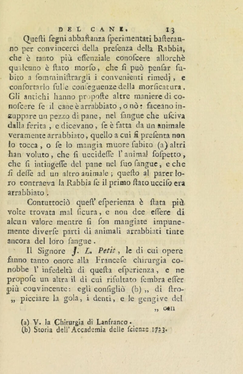 Quefti fegni abbaftanza fperimentati bafteran- no per convincerci della prefenza della Rabbia, che è tanto più efl’enziale conofcere allorché qualcuno è flato morfo, che fi può penfar fu- bito a fomminiftrargli i convenienti rimedj , c confortarlo fid e conieguenze della morficatura. Gli antichi hanno pr>)pofte altre maniere di co- nofcere fe il cane è arrabbiato , o nò r faceanoin- auppare un pezzo di pane, nel fangue che ufciva dalla ferita , e dicevano, fe è fatta da un animale veramente arrabbiato, quello a cui fi prefenta non io tocca , o fe lo mangia muore fubito (a) altri han voluto , che fi uccideflè 1’ animai fofpetto , che fi intingefie del pane nel fuo fangue, e che fi ciefie ad un altro animale ; quello al parer lo- ro contraeva la Rabbia fe il primo fiato uccifb era arrabbiato . Contuttociò queft’ efperienza è fiata più volte trovata mal ficura, e non dee edere di alcun valore mentre fi fon mangiate impune- mente diverfe parti di animali arrabbiati tinte ancora del loro fangue. Il Signore /. L, Petit, le di cui opere fanno tanto onore alla Francefe chirurgia co- nobbe l’ infedeltà di quella efperienza, e ne propofe un altra il di cui rifiiltato fembra eder più convincente: egli configliò (b) „ di firo- „ picciare la gola, i denti, e le gengive del „ o«n (a) V. la Chirurgia di Lanfranco* (b) Storia dell’Accademia delle feienzs 1723.