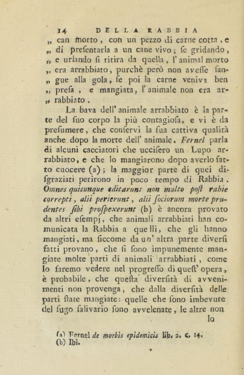 „ can morto , con un pezzo di carne cotta , e 5, di prefentaila a un cane vivo ; fé gridando , „ e urlando fi ritira da quella, V animai morto „ era arrabbiato, purché però non avefle lan- „ gue alla gola, fé poi la carne veniva ben „ prefa , e mangiata, Tanimale non era ar- „ rabbia to, La bava dell* animale arrabbiato è la par- te del Tuo corpo la più contaglofa, e vi è da prefumere, che confervi la Tua cattiva qualità anche dopo la morte dell’animale. Fernet parla di alcuni cacciatori che uccifero un Lupo ar- rabbiato, e che lo mangiarono dopo averlo fat- to cuocere (a) j la maggior parte di quei di- fgraziati perirono in poco tempo di Rabbia . Omnes quicunque tditarunt mn multo pojl ratte correptt, alti perierunt, alti fociorum morte pru- dentes Jtbi profpexerunt (b) è ancora provato da altri efempj, che animali arrabbiati han co- municata la Rabbia a quelli, che gli hanno mangiati, ma ficcome da un’altra parte diverh fatti provano, che fi fono impunemente man- giate molte parti di animali arrabbiati , come lo faremo vedere nel progreflb di quell’ opera, è probabile, che quella diverfità di avveni- menti non provenga, che dalla diverfità delle parti fiate mangiate: quelle che fono imbevute del fugo falivario fono avvelenate, le altre non Io Fernel de morhis epìdemìcU lib# à* C. I4« (b) Ibi.