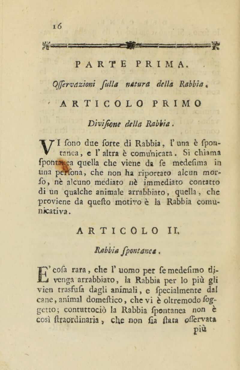 Qffervrìziom fulls nstura dells Rabbia « ' ARTICOLO PRIMO Dìvìfone della Rabbia. VI fono due forte di Rabbia, 1’ una è fpon- tanea, e V altra è comunicata. Si chiama fpontij^a quella che viene da fe medefima in una p^ona, che non ha riportato alcun mor- fo, nè alcuno mediato nè immediato contatto di un qualche animale arrabbiato, quella, che proviene da quello motivo è la Rabbia comu- nicativa. ARTICOLO IL Rabbia fpontanes, E’ cofa rara, che T uomo per fe medefimo di- venga arrabbiato, la Rabbia per lo più gli vieti trasfufa dagli animali, e fpecialmente dal cane, animai domeflico, che vi è oltre modo ibg- getto; contuttociò la Rabbia Ipontanea non c così (Itaordinam, che non lia (lata odèrvata più