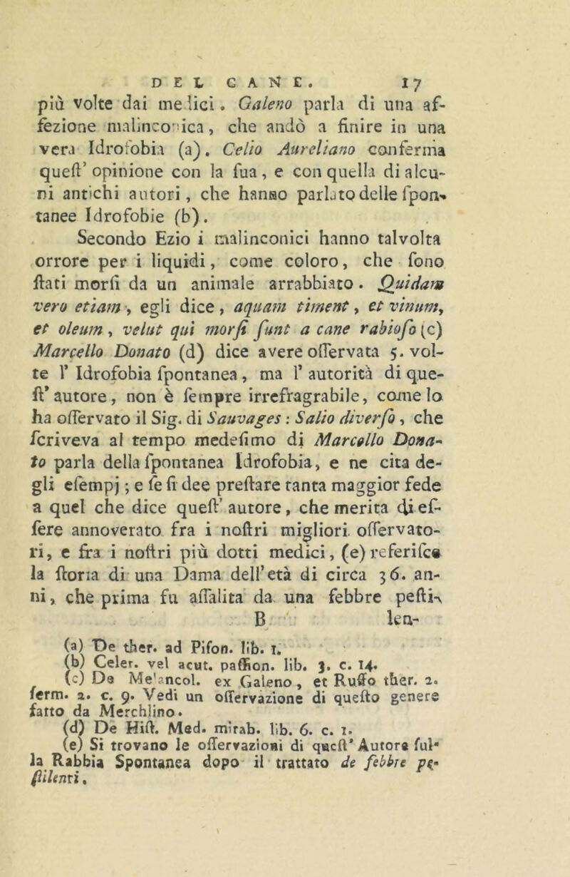 più volte dai me lici. Galeno parla dì una af- fezione nialinco'dca, che andò a finire in una vera Idrofobia (a). Celio Aureliano cojiferma queft’ opinione con la fua, e con quella di alcu- ni antichi autori, che hanao parlato delle fpon- rance Idrofobie ('b). Secondo Ezio i malinconici hanno talvolta orrore per i liquidi, come coloro, che fono fiati morii da un animale arrabbiato. Quidam vero etiam-y egli dice, aquam tìment y et vinunty et oleum , velut qui morfi funt a cane rabiofo (c) Marcello Donato (d) dice avere oflervata 5. vol- te 1’ Idrofobìa fpontanea, ma 1’ autorità di q.ue- ft*autore, non è lempre irrefragrabile, come lo ha ofiervato il Sig. di Sauvages ; Salio diverfo , che fcriveva al tempo mcdefimo di Marcello Dona-' to parla della fpontanea Idrofobia, e ne cita de- gli efempj ; e fe fi dee predare tanta maggior fede a quel che dice quefi' autore, che merita di ef- fere annoverato fra i noftri migliori. ofTervato- ri, e fira i nofiri più dotti medici, (e)rcferifc# la fior la di una Dama dell’età di circa 36. an- ni , che prima fu aflalita da una febbre pefti-v B. ‘ kn- (a) T>e ther. ad Plfon. lib. i. (b) Celer. vel acut. paflfìon. lib. 3. c. 14, (c) Da Me'ancol. ex Galeno, et Ruffo ther. 2. ferm. a. c. 9. Vedi un oITervazione di quello genere fatto da Merchiino. (d) De Hift. Med. mìrab. lib. 6. c. 1. (e) Si trovano le offervazioiii di quell’ Autor* fui* la Rabbia Spontanea dopo il trattato de febbre fiilenti,