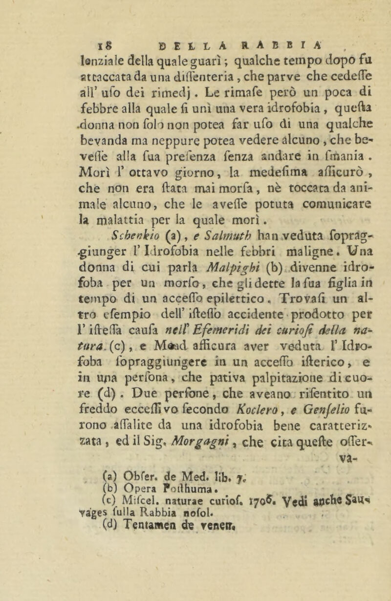 lenzlale della quale guarì ; qualche tempo dopo fa attaccata da una dilì'enteria, che parve che cedefle all’ ufo dei rimed). Le rimafe però un poca di febbre alla quale fi unì una vera idrofobia , quefta .donna non folo non potea far ufo dì una qualche bevanda ma neppure potea vedere alcuno , che be- vedè alla Tua prefenza fenza andare in fmania . Morì r ottavo giorno, la medefima afiicurò , che non era fiata mai morfa, nè toccata da ani- male alcuno, che le avefie potuta comunicare la malattia per la quale morì. Schenkio (a), e Salmuth han.veduta foprag- ^iunger l’Idrofobia nelle febbri maligne. Una donna di cui parla Malpighi (b) .divenne idro- foba per un morfo, che gli dette la fua figlia in tempo di un acceflb epilettico. Trovafi un al- tro cfempio deir Ifieflb accidente • prodotto per r ifielTa caufa nell* Effmeridì dei curiofi della na- tura, {z) y e M«:id afiìcura aver veduta T Idro- foba fopraggiungerc in un accefib ifterico, e in una perfona, che pativa palpitazione di cuo- re (d). Due perfone, che aveano rilèntito un freddo ecceflì vo fecondo Koclero j e Genjelio rono .afialite da una idrofobia bene caratteriz* zata , ed il Sig. Morgagni, che cica quefte offer-» va- ca) Obfer. de Med. Ub. j, (b) Opera Poilhuma. Cc) Mifiel. naturae curiof. ì'JqJS» Vedi aoche yàges fulla Rabbia nofoK (d) Tentameli de veneir*