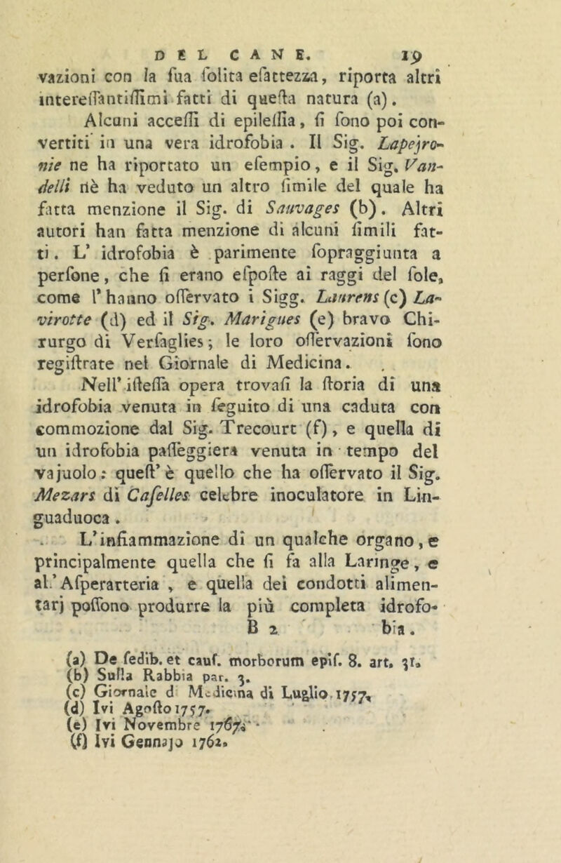 vazionl con la fua iblita efattezaa, riporta altri interenantiilimi fatti di qaeda natura (a). Alcuni acceffì di epilelfia, fi fono poi con- vertiti in una vera idrofobia . II Sig. Lape]ro^ me ne ha riportato un efempio, e il Sig. Van- óelli nè ha veduto un altro limile del quale ha fìtta menzione il Sig. di Sauvages (b). Altri autori han fatta menzione di alcuni limili fat- ti. L’ idrofobia è parimente fopraggiunta a perfone, che fi erano efpofte ai raggi del fole, come l* hanno ofiervato i Sigg. Lanrens {c) La-' vìrotte (d) ed il Sig» Martgues (e) bravo Chi- rurgo di Verfaglies; le loro ofi'ervazioni fono regiftrate nel Giornale di Medicina. Neir ifteflà opera trovali la lloria di una idrofobia venuta in leguito di una caduta con commozione dal Sig. Trecourt (f), e quella di un idrofobia pafibggiera venuta in tempo del vajuolo; quell’è quello che ha ofiervato il Sig. Mezan di Cafelles celebre inoculatore in Lìn- guaduoca. L’infiammazione di un qualche organo,e principalmente quella che fi fa alla Laringe, e ah’Afperarteria . e qùella dei condotti alimen- tar) poflbno produrre la più completa idrofo- B 2 ' . ■ bia. (a) De fedlb. et cauf. morborutn epìf. 8. art. tr. (b) Sulla Rabbia par. (c) Giornale d- Medicina di LueUo.iytT, (d) Ivi Agoftoi757. . ■ (e) Ivi Novembre I7i57!i* -