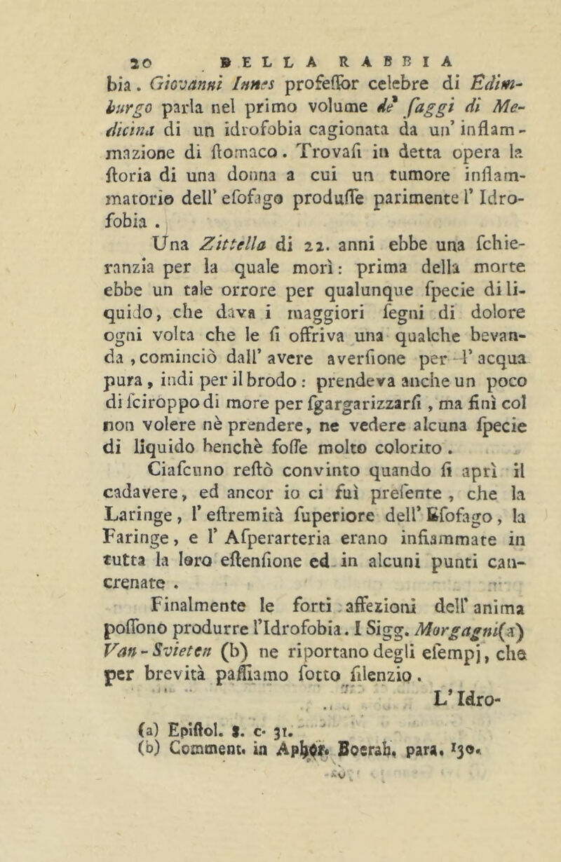 bia. Giovanni Innfs profeffor celebre di Edim- burgo parla nel primo volume de faggi di Me- dicina di un idrofobia cagionata da un’inflam- mazione di flornaco. Trovai! in detta opera la ftoria di una donna a cui un tumore inflam- matorio dell’ efofago produffe parimente T Idro- fobia . Una Zittella di 22. anni ebbe una fchie- ranzia per la quale morì : prima della morte ebbe un tale orrore per qualunque fpecie di li- quido, che dava i maggiori fegni di dolore ogni volta che le fi offriva una qualche bevan- da , cominciò dall’avere averfione per l’acqua pura , indi per il brodo : prendeva anche un poco di Iciroppodi more per Igargarizzarfi , ma finì col non volere nè prendere, ne vedere alcuna Ipecie di liquido benché fofle molto colorito. Ciafenno reftò convinto quando fi aprì il cadavere, ed ancor io ci fui prefente , che la Laringe , 1’ eftremità fuperiore dell’ Efofago , la Faringe, e 1’ Afperarteria erano infiammate in tutta la laro eftenfione cd.in alcuni punti can- crenate . Finalmente le forti, affezioni dell’anima poffono produrre l’Idrofobia. I Sigg. Morgagni{iC) Van-Svieten (b) ne riportano degli elempj, che per brevità pacamo fotto filenzio. . L’Idro- • , • I s. (al Epifiol. S. €• 31.  ^ (b) Conunent. ia Boerab, para, ^9*.