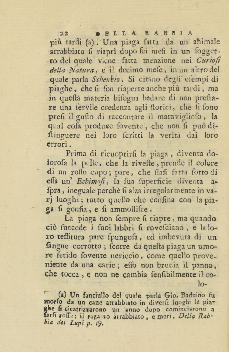 più tardi (a). Una piaga fatta da un aTiimale arrabbiato lì riaprì dopo fei meli in un fogget- to del quale viene fatta menzione nei Curìoft della Natura y e il decimo mefe, in un altro del quale parla Scbeukio. Si citano degli'efempi di piaghe, che fi fon riaperte anche più tardi, ma in quella materia bifogna badare di non preda- re una fervile credenza agli fiorici, che fi fono prefi il gufto di raccontare il maravigliofo, la qual cofa produce fovente , che non fi puòdi- flinguere nei lojo fcrltti la verità dai loro errori. Prima di ricuoprirfi la piaga , diventa do- lorofa la ptlie, che la rivede, prende il colore di un rollo cupo; pare, che fiafi fatta forto di eda un* Ecìnmojiy la fua fuperneie diveuta a- fpra, ineguale perchè fi a’za irregolarmente in va- rj luoghi ; tutto quello che confina con la pia- ga lì gonfia , e fi ammollifce . La piaga non fempre fi riapre, ma quando ciò fuccede i fuoi labbri fi rovefeiano , e la lo- ro tenitura pare fpungofa, ed imbevuta di un iangue corrotto ; (corre da queda piaga un umo- re fetido fovente nericcio, come quello prove- niente da una carie ; edb non brucia il panno, che tocca , c non ne cambia fenfibilmente il co- lo- ^ (a) Un fanciullo del quale parla GIo. Badulno fu «lorfo da un cane arrabbiato in diverfi luofjhi le pla- gke fi cicatrizzarono un anno dopo cominciarono a fatfi rolTa; i] raga.zo arrabbiato, e mori» Della Rab* èia dei Lupi p.
