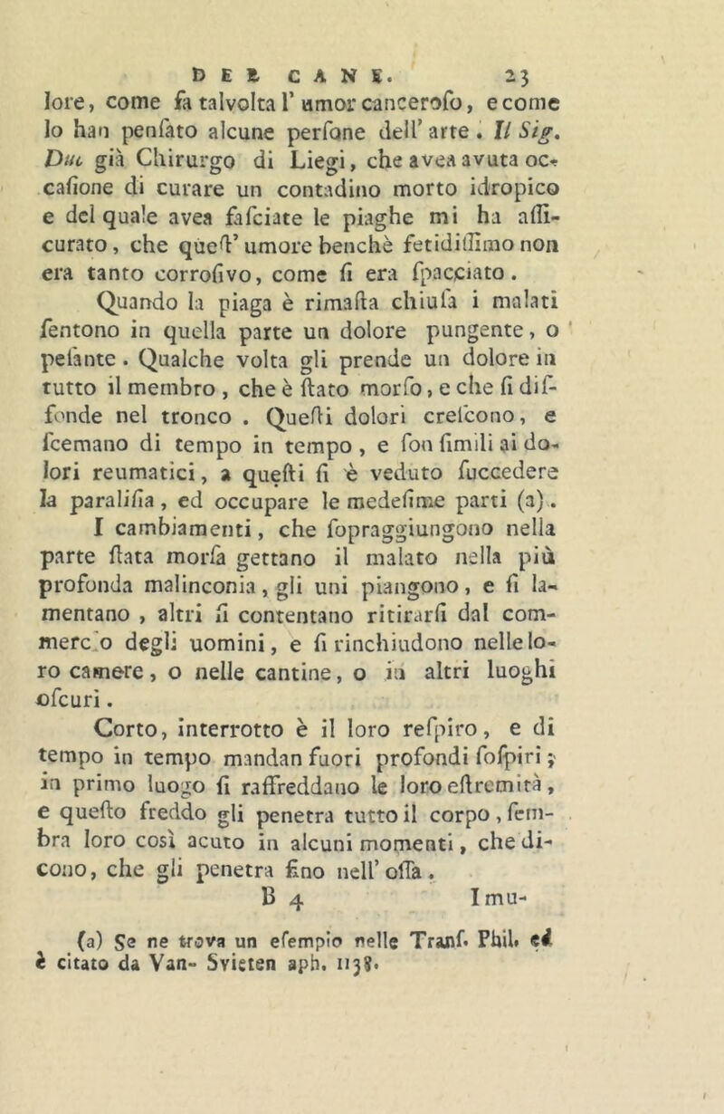 lore, come fa talvolta T «morcancerofo, ecome lo han penfato alcune perfone dell* arte . ll Sig, già Chirurgo di Liegi, che avea avuta oc-? cafione di curare un contadino morto idropico e del quale avea fafeiate le piaghe mi ha alli- curato, che qùe^’ umore benché fetiditlìmo non era tanto corrofivo, come fi era fpacjciato. Quando la piaga è rimafta chiula i malati fentono in quella parte un dolore pungente, o ‘ pelante. Qualche volta gli prende un dolore in tutto il membro , che è fiato morfo, e che fi dif- fonde nel tronco . Quelli dolori crelcono, e feemano di tempo in tempo , e fon fimili ai do- lori reumatici, a quelli fi è veduto fuccedere la paralifia, ed occupare le medefime parti (a) . I cambiamenti, che fopraggiungono nella parte fiata morfa gettano il malato nella più profonda malinconia, gli uni piangono, e fi la- mentano , altri fi contentano ritirarli dal com- mercio degli uomini, e fi rinchiudono nelle lo- ro camere, o nelle cantine, o in altri luoghi ofeuri. Corto, interrotto è il loro refpiro, e di tempo in tempo mandan fuori profondi fofpirì in primo luogo fi raffreddano le loro eli rem irà, c quello freddo gli penetra tutto il corpo , fem- bra loro così acuto in alcuni momenti, che di- cono, che gli penetra fino nell’ofla. B 4 Imu- (a) Ss ne trova un efempio nelle Tranf* FUiU ci h citato da Van- Svieten aph. ii3?>