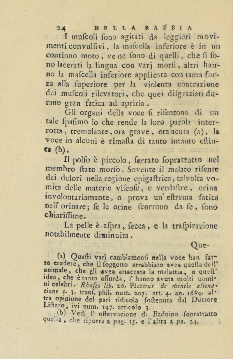 I mufcoli fono agitati da leggieri movi- menti convulfivi, la mafcella inferiore è in un continuo moto , ve ne fono di quelli -, che fi fo- no lacerati la lingua con var j morfi, altri han- no la mafcella inferiore applicata con tanta for- za alla fuperiore per la violenta contrazione dei mufcoli rilevatori, che quei difgraziati du- rano gran fatica ad aprirla . Gli organi della voce lì rifentono di un tale fpafimo lo che rende la loro parala inter- rotta, tremolante , ora grave, ora acuta (a), la voce in alcuni è rimafta di tanto intanto eftin- U (b). II polfo è piccolo, ferrato foprattutto nel membro ftato morfo . Sovente il malato rifente dei dolori nella regione epigaftrica, talvolta vo- mita delle materie vifcolè, e verdaftre , orina involontariamente, o prova un’eftrema fatica nell’orinare; fe le orine fcorrono da fe, fono chiariflime. La pelle è afpra, fecca, c la trafpirazione notabilmente diminuita. Que- (a) Quelli vari cambiamcnfi Bella voce ban fat- to credere, che il foggetto arrabbiato avea quella dell’ animale, che gli avea attaccata la malattia, e quell’ idea, che è tanto alTurda, l’ hanno avuta molti uomi* ni celebri# Rhafes lib» 20# VUterus de rftentìs aliena• tione c. %. tranf# phil. num# 207# art. 4. ao# 1^04. al* opinione del pari ridicola foftenuta dal Dottore Lmero, ivi num# 147# articolo i#- (b) Vedi l’ ofìervazione di Badnino foprattutto quella , che riporrà a pag# 15. e l’altra a pa# 24.