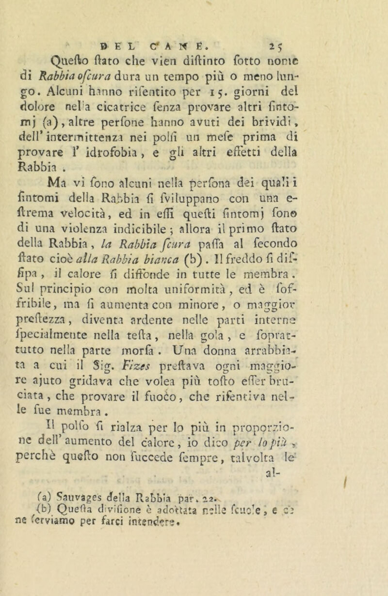 Quefto (lato che vien diftinto fotto nome di Rabbia ofeura àmA un tempo più o meno lun- go. Alcuni h.inno rifentito per 15. giorni del dolore neha cicatrice fenza provare altri (ìnto- mj (a), altre perfone hanno avuti dei brividi, dell’intermittenza nei polli un mefe prima di provare 1’ idrofobia, e gh altri effetti della Rabbia . Ma vi fono alcuni nella perfona dei quali i fintomi delia Rabbia fi fviluppano con una e- firema velocità, ed in efil quelli fintomj fono di una violenza indicibile; allora il primo fiato della Rabbia, la Rabbia feura pafTa al fecondo fiato cioè alla Rabbia bianca (b) . 11 freddo fi dif- fipa , il calore fi diffónde in tutte le membra. Sul principio con molta uniformità , ed è fof- fribile, ma fi aumenta con minore, o maggior prefiezza, diventa ardente nelle parti interne l'pecialmente nella tefia, nella gola , e foprat- tutto nella parte moria . Una donna arrabbia- ta a cui il Sig. Fizes predava ogni mafjgio- rc ajuto gridava che volea più tofio effer bru- ciata , che provare il fuoèo, che rifentiva nel- le fue membra . Il pollo fi rialza per lo più in proporzio- ne dell aumento del calore, io dico per lo pili , perchè quefio non fuccede fempre, talvolta le’ al- fa) Saiivages della Rabbia par. 22.^ fb) Quella clivilìone è adottata nelle fcuolei e ce ne ferviamo per farci intendere.