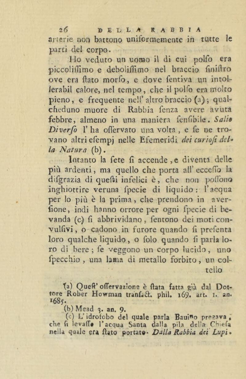 arterie non battono uniformemente in tutte le parti del corpo. Ho veduto un uomo il di cui polfo era piccoiilTimo e deboli/Iìmo nel braccio finiftro ove era flato morfo, e dove fentiva un intol- ierabil calore, nel tempo, che il polfo era molto pieno, e frequente nell’altro braccio (a) ; qual- cheduno muore di Rabbia fenza avere avuta febbre, almeno in una maniera fenfìbile. Sali» Diverfo 1’ ha oflèrvato una volta , e fe ue tro- vano altri efempj nelle Efemeridi dei curioji del- la Natura (b). Intanto la fete fi accende,e diventa delle più ardenti, ma quello che porta all’ eccefib la difgrazia di queOii infelici è, che non poflbno inghiottire veruna fpecie di liquido: l’acqua per lo più è la prima, che prendono in aver- lìone, indi hanno orrore per ogni fpecie di l^e» vanda (c) fi abbrividano, fentono dei moti con- vulfivi, o-cadono in furore quando fi prefenta loro qualche liquido, o folo quando fi parla lo- ro di bere; fe veggono un corpo lucido, uno fpecchio , una lama di metallo forbito, un col- tello ta) Queft’olTervatione è fiata fatta già dal Dot- tare Rober Howtnan trànf^il. phil. i69. art. i. an. 1685. (b) Mead 3. an. 9. (c) L’idrofobo del quale parla Baulo prP23va ; che fi levafT# 1* acqua Santa dalla pila della Cbiefa nella quale era fiato portato* Dalla Rabbia dei' Lupi»