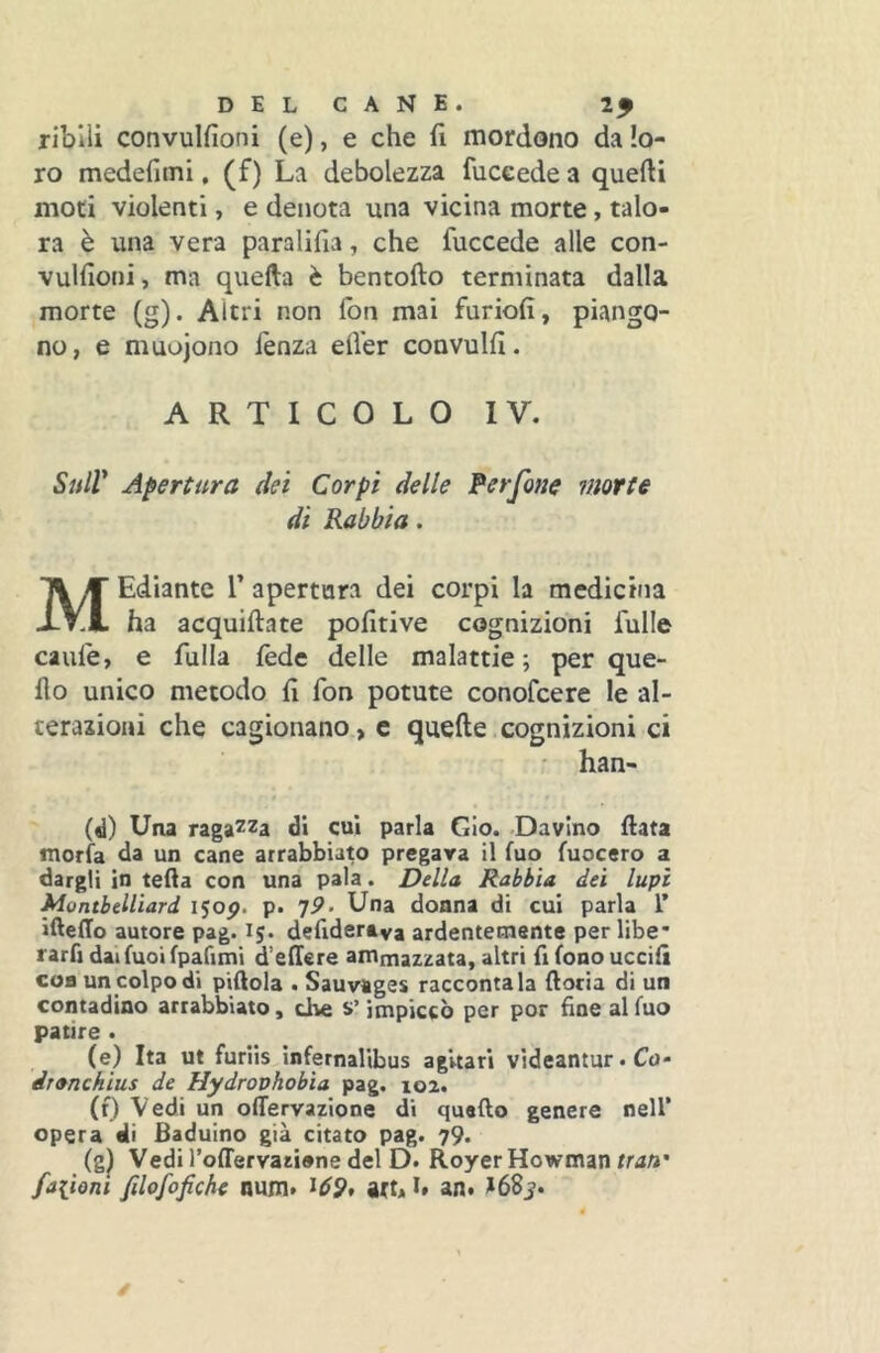 DELCANE. ribili convulfioni (e), e che fi mordono da lo- ro medefiini, (f) La debolezza fuccede a quefti moti violenti, e denota una vicina morte, talo- ra è una vera paralifia, che fuccede alle con- vulfioni , ma quella è bentofto terminata dalla morte (g). Altri non fon mai furiofi, piango- no, e muojono lenza elVer convulfi. ARTICOLO IV. SulV Apertura dei Corpi delle Perfone morte di Rabbia. MEdiante V apertura dei corpi la medicina ha acquiftate pofitive cognizioni fulle caule, e fulla lède delle malattie; per que- llo unico metodo fi fon potute conofcere le al- terazioni che cagionano, c quelle,cognizioni ci • han- (d) Una raga^'Za di cui parla Gio. -Davino fiata morìa da un cane arrabbiato pregara il luo luocero a dargli in teda con una pala. Della Rabbia dei lupi MontbeUiard i^op. p. jP- Una donna di cui parla L’ ifteffo autore pag. 15. defidertva ardentemente per libe* rarfi dai luci fpafimi d’ellere ammazzata, altri fi fono uccifi con un colpo di piftola . Sauvages raccontala fioria di un contadino arrabbiato, che s’impiccò per por fine al luo patire . (e) Ita ut furiis ìnfernalibus agUari videantur. Co- dranchìus de Hydrophobia pag. 102. (f) Vedi un offervazione di quarto genere nell’ opera eli Baduino già citato pag. 79. (g^ Vedi roffervaziene del D. Royer Howman tran' fa[ioni filofofiche nuni. ^69* att, i* an# >68j.