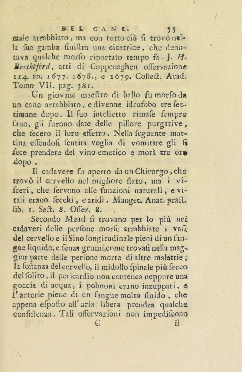 jmale arrabbiato, ma coo tutto ciò fi trovò nel- la fua gamba fiiiiflra una cicatrice, che deno- tava qualche morfo riportato tempo fa. J. H* Brechtferdy atti di Coppenaghen ofl'ervazionc 114. an. 1577. 1678., e 1679. Colled. Acad. Tomo VII. pag. 381. Un giovane maeftro di ballo fu morfo de un cane arrabbiato, e divenne idrofobo tre fet- tiniane dopo. 11 fuo intelletto rimafe Tempre fano, gli furono date delle plllore purgative, che fecero il loro effètto. Nella feguente mat- tina effèndoff lèntita voglia di vomitare gli li fece prendere del vino emetico e morì tre or® dopo . II cadavere fu aperto da un Chirurgo, che trovò il cervello nel migliore dato, ma i vi- fceri, che fervono alle funzioni naturali, evi- tali erano fecchi, e aridi. Manget. Anat. prad. lib, I. Sed. 8. Oder. 8. Secondo Mead fi trovano per lo più nei cadaveri delle per Tone morie arrabbiate i vali del cervello e il Sino longitudinale pieni di un fan- gue liquido, e fenza grumi,come trovali nella mag-* giovparte delle perlbne morte di altre malattie; la foftanza del cervello, il midollo fpinale più fecco deliolito,!! pericardio noncontenea neppure una goccia di acqua, i polmoni erano inzuppati, e T arterie piene di un fangue molto fluido , che appena efpofto all’ aria libera prendea qualche confiftenza. Tali ofl'ervazioni non impedifcono G il