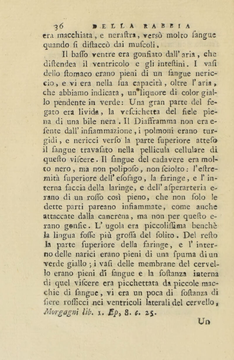 era macchiata, e neraftrt, rersò molto langac quando fi diftaccò dai mufcoli, Il baflb ventre era gonfiato dall’aria, che dlfiendea il ventricolo e gli inteftini. I vali dello fiomaco erano pieni di un l'angue neric- cio , e vi era nella l'ua capacità, oltre 1’ aria » che abbiamo indicata , un*liquore di color gial- lo pendente in verde: Una gran parte del fe- gato era lividfl, la vefcichetta del fiele pie- na di una bile nera . Il Diafiramma non era e- fente dall’ infiammazione , i polmoni erano tur- gidi , e nericci verfo la parte fuperiore attefo il fangue travafato nella pellicula cellulare di quello vifeere. Il fangue del cadavere era mol- to nero, ma non polipolb, nonfciolto; I’eHre- mità fuperiore deirefofago, la faringe, e T in- terna faccia della laringe, e dell’afperarteria e- lano di un rofib così pieno, che non folo le dette parti parcano infiammate, come anche attaccate dalla cancrena, ma non per quello e- rano genfie. L’ ugola era piccolifiima benché la lingua folli: più grolla del folito. Del redo la parte fuperiore della faringe, e l’ inter- no delle narici erano pieni di una fpuma di un verde giallo -, i vafi delle membrane del cervel- lo erano pieni di fangue e la foftanza iaterna di quel vifeere era picchettata da piccole mac- chie di fangue, vi era un poca di foftanza di fiere rolficci nei ventricoli laterali del cervello, Morgagni lìb. i. £pt 8. c» Un