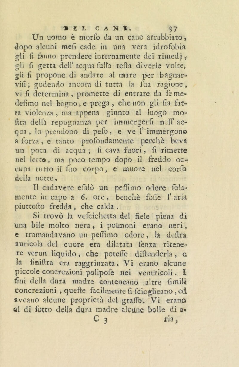 Un uomo è morfo da un cane arrabbiato, dopo alcuni meli cade in una vera idrofobia gli fi fanno prendere internamente dei rimedj, gli fi getta deir acqua fu Ih teda diverie volte, gli fi propone di andare al mare per bagnar- vifi; godendo ancora di tutta la fua ragione, vi fi determina, promette di entrare da fe me- dcfimo nel bagno, e prega, che non gli fia fat- ta violenza , ma appena giunto al luogo mo- ftra delh repugnanza per immergerfi n 11’ac- qua , lo prendono di pefo, e ve l’ immergon® a forza , e tanto profondamente perchè beva un poca di acqua *, fi cava fuori, fi rimette nel letta, ma poco tempo dopo il freddo oc- cupa tutto il luo corpo, e muore nel corfo della notte. Il cadavere efalò un pefilmo odore fola- mente in capo a 6. ore, benché foiTc f aria piuttofio fredda, che calda . Si trovò la vcfcichetta del fiele piena di una bile molto nera , i polmoni erano neri, c tramandavano un peflimo odore, la delira, auricola del cuore era dilatat.a fenza ritene- re verun liquido, che poteife diftenderla, e la finiftra era raggrinzata, Vi erano alcune piccole concrezioni polipofe nei ventricoli. t fini della dura madre conteneano altre fimili concrezioni , quefte facilmente fi feioglieano, ed aveano alcune proprietà del graffo. Vi erano al di fiotto della dura madre alcune bolle di a» C 3 ria,