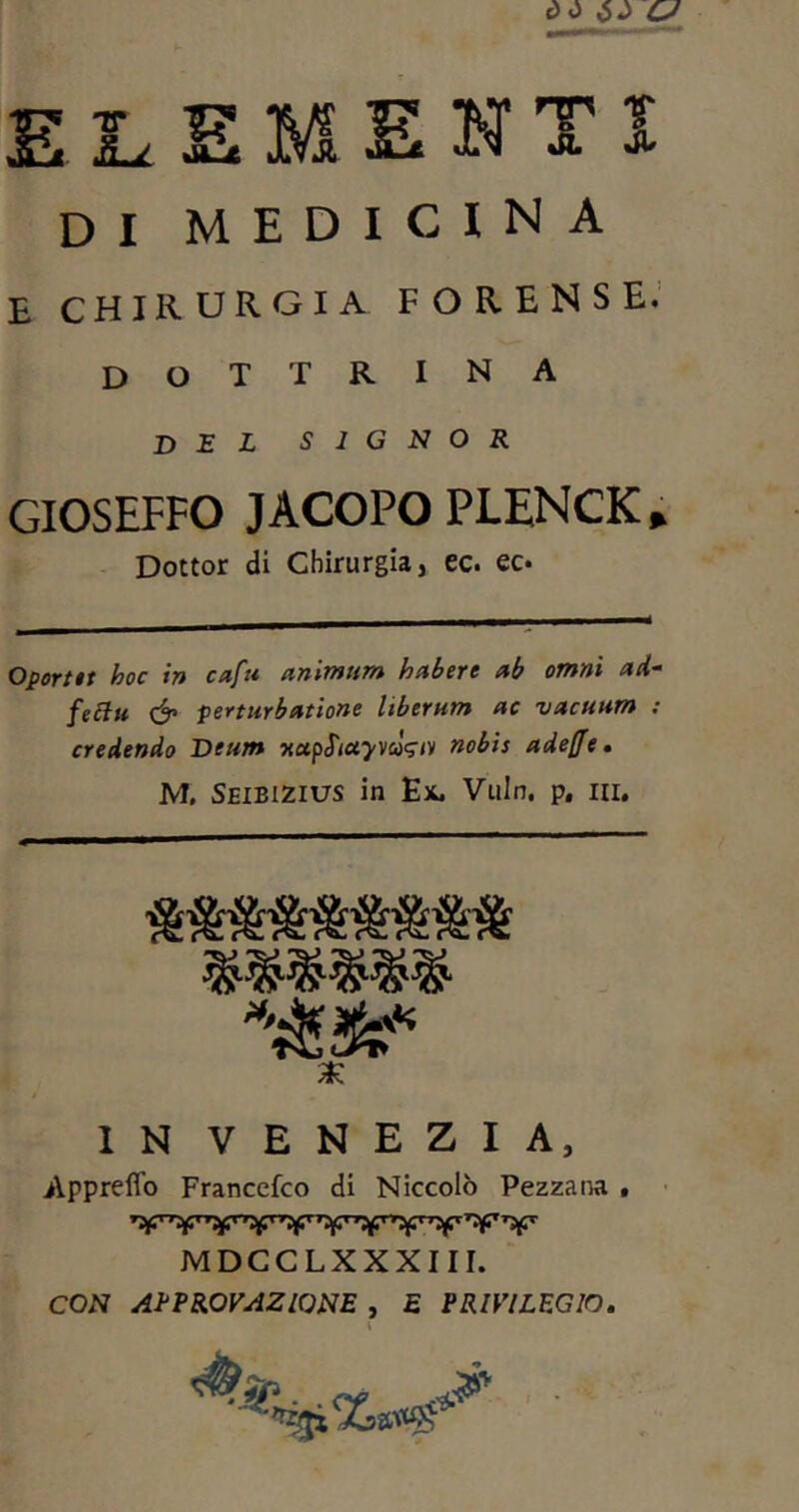 ELEMENTI DI MEDICINA E CHIRURGIA FORENSE. dottrina del signor GIOSEFFO JACOPO PLENCK» Dottor di Chirurgia, ec. ec. Oportet hoc in cafri animum habere ab omni ad~ feclu & perturbatione Uberum ac vacuum : credendo Deum xctpfiayvcosn) nobis adefe. M. Seibizius in Ex. Vuln. p. m. IN VENEZIA, Appreffo Francefco di Niccolò Pezzana . MDCCLXXXIII. CON APPROVAZIONE , E PRIVILEGIO.