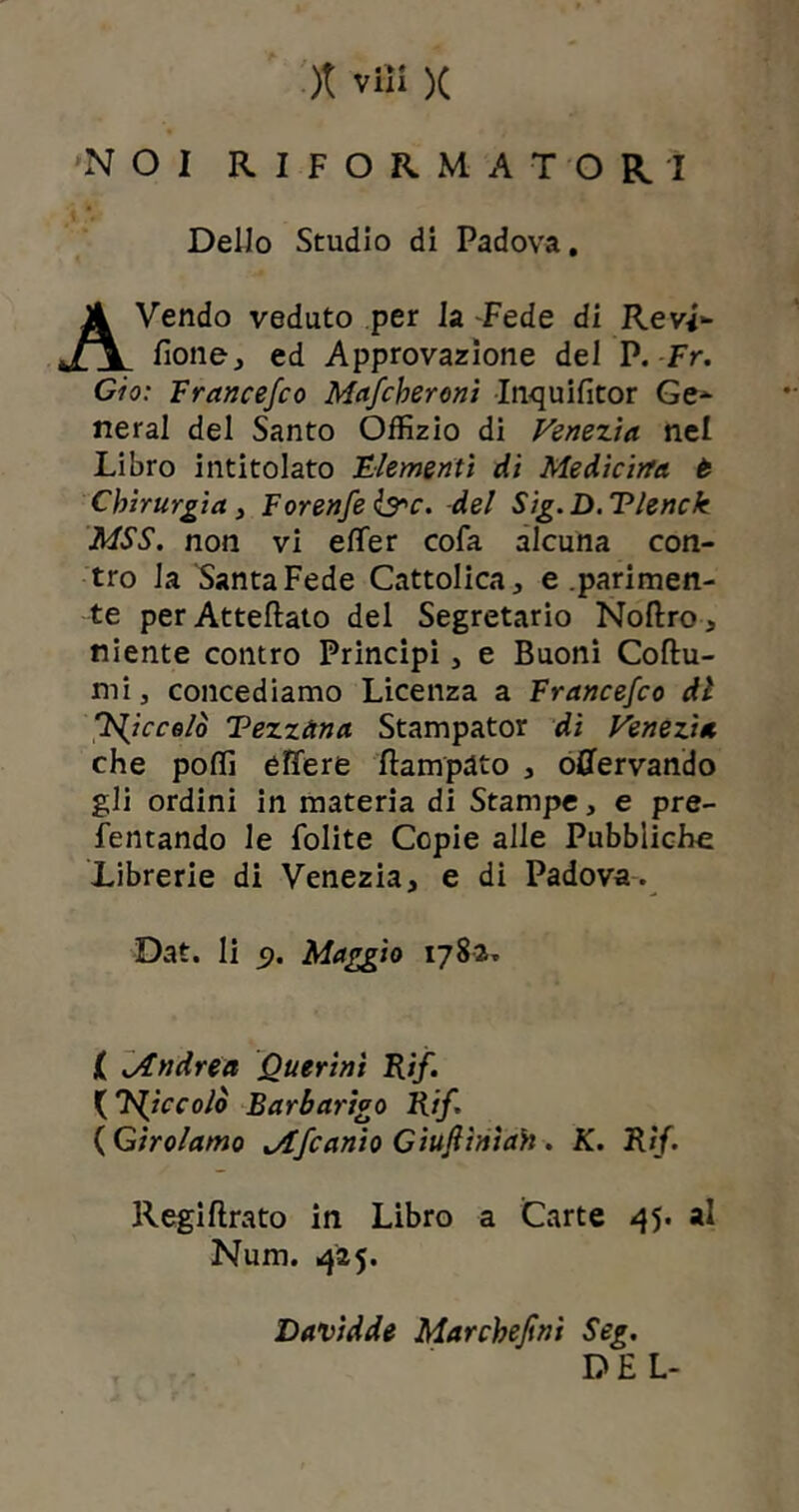 NOI RIFORMATORI Dello Studio di Padova. AVendo veduto per la -Fede di ReW» fione, ed Approvazione del P. Fr. Ciò: Francefco Maccheroni Inquifitor Ge- neral del Santo Offizio di Venezia nel Libro intitolato Clementi di Medicina t Chirurgia, Forenfe &c. del Sig.D.Tlenck MSS. non vi efìfer cofa alcuna con- tro la Santa Fede Cattolica, e .parimen- te perAtteftato del Segretario Noftro, niente contro Principi, e Buoni Cotu- rni, concediamo Licenza a Francefco di K^icco/ò Tezzàna Stampator di Venezia che poflì effere Campato , offervando gli ordini in materia di Stampe, e pre- fentando le folite Copie alle Pubbliche Librerie di Venezia, e di Padova. Dat. li f). Maggio 1782. ( Jtndréa Querinì Rif. {piccolo Barbarico Rif. ( Girolamo jtfcanio Giuftìnìah. K. Rif. Regiftrato in Libro a Carte 45. al Num. 425* Davidde Marchefini Seg. DEL-