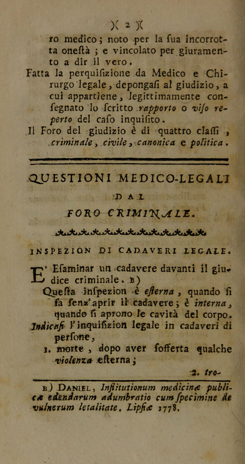 ro medico ; noto per la fua incorrot- ta oneftà ; e vincolato per giuramen- to a dir il vero. Fatta la perquifizione da Medico e Chi- rurgo legale, depongafi al giudizio, a cui appartiene, legittimamente con- fegnato lo fcritto rapporto o vijo re- perto del cafo inquifito. Il Foro del giudizio è di quattro claflì , criminale, civile , canonica e politica . QUESTIONI MEDICO-LEGALI 'D A I FORO CRTMIV^^LZ. JNSPEZIQN DI CADAVERI LECA1E. E* Efaminar un cadavere davanti il giu* dice criminale, b) Quefta infpezion è efterna , quando fi fa fena1 aprir il' cadavere; è interna, quando fi aprono le cavità del corpo. Jndicafi l’inquifizion legale in cadaveri di perfone, j. morte , dopo aver fofferta qualche violenza efterna ; 2. tro■> b) Daniel, Infiitutionum medicina publi- ca edendarum adumbratio cum fpecimine de vulnerum letalitate, Lipfia 1778.