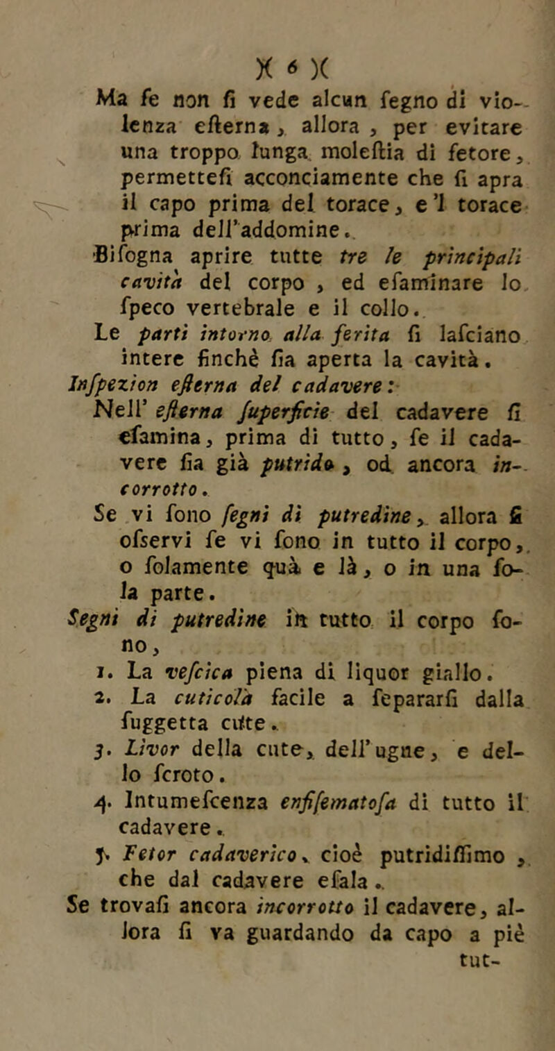 Ma fe non fi vede alcun fegno di vio- lenza efterna , allora , per evitare una troppo lunga moleftia di fetore, permettefi acconciamente che fi apra il capo prima del torace, e ’l torace prima dell’addomine. •Bifogna aprire tutte tre le principali cavita del corpo , ed efaminare lo fpeco vertebrale e il collo.. Le partì intorno alla ferita fi lafciano intere finché fia aperta la cavità. Infpezion efierna del cadavere: Nell’ sfterna fuperficìe del cadavere fi efamina, prima di tutto, fe il cada- vere fia già putrido , od. ancora in-, corrotto . Se vi fono fegni dì putredine, allora fi ofservi fe vi fono in tutto il corpo, o folamente <fuà. e là, o in una fo- la parte. Segni di putredine ili tutto il corpo fo- no, 1. La vefcica piena di liquor giallo. 2. La cuticola facile a fepararfi dalla fuggetta ci<te.. 3- Livor della cute, delf ugne, e del- lo fcroto. 4. Intumefcenza enfifematofa di tutto il cadavere., J. Fetor cadaverico v cioè putridifiimo , che dal cadavere efala .. Se trovali ancora incorrotto il cadavere, al- lora fi va guardando da capo a piè tut-