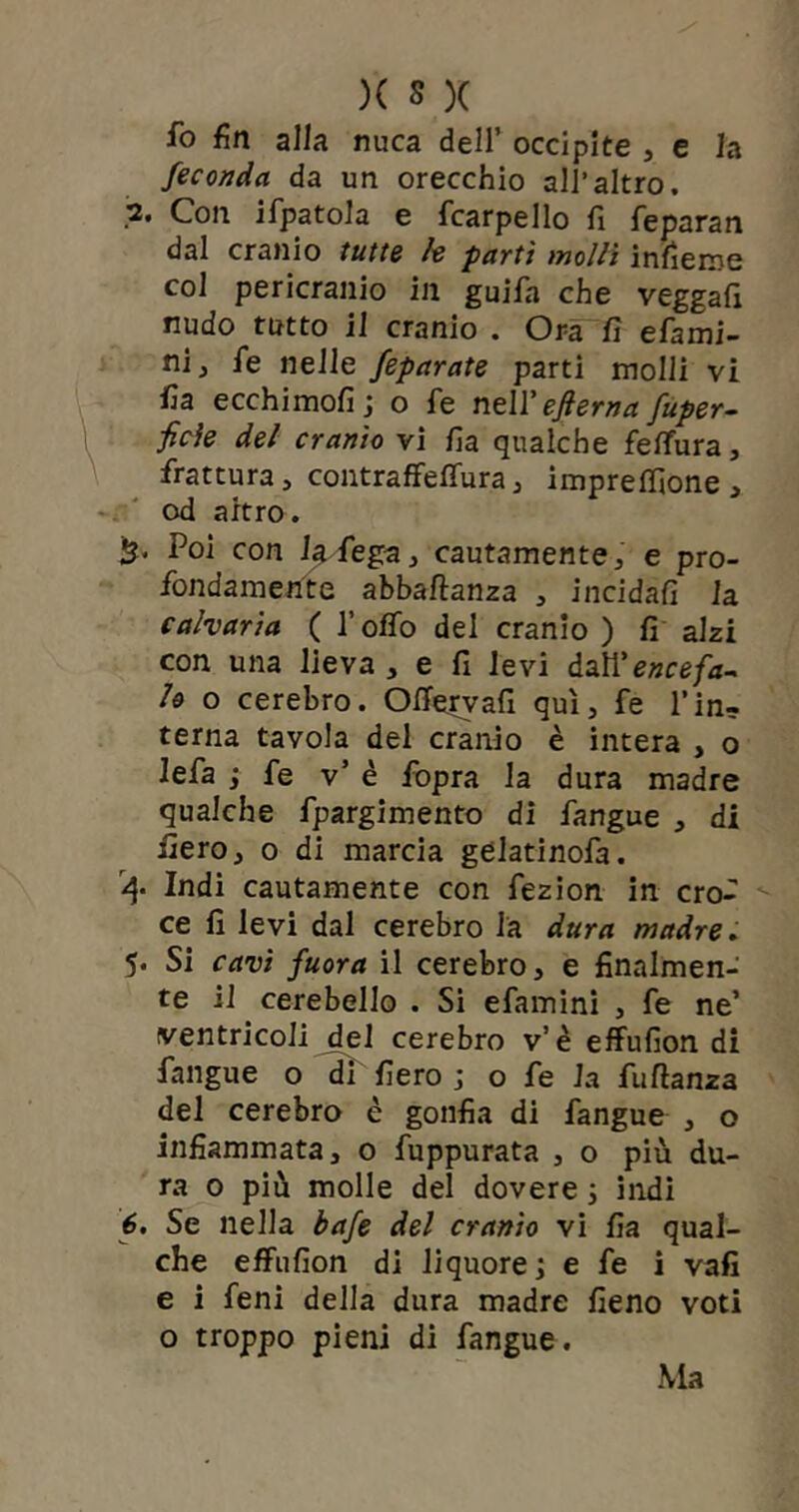 fo fin alla nuca dell’ occipite , e la feconda da un orecchio all’altro. 2. Con ifpatola e {carpello fi feparan dal cranio tutte le partì molli infieme col pericranio in guifa che veggafi nudo tutto il cranio . Ora fi efami- nij fé nelle feparate parti molli vi fia ecchimofi ; o fe nell’efterna fuper- ficìe del cranio vi fia qualche fettina, frattura, contraffeffura, impresone, od altro. % Poi con Iti fega} cautamente, e pro- fondamente abbaftanza , incidali la calvaria ( l’offo del cranio ) fi alzi con una lieva , e fi levi dal\'enee fa- lo o cerebro. Offervafi qui, fe l’in- terna tavola del cranio è intera , o lefa ; fe v’ è fopra la dura madre qualche fpargimento di fangue , di fiero, o di marcia gelatinofa. 4* Indi cautamente con fezion in cro- ce fi levi dal cerebro la dura madre. 5* Si cavi fuora il cerebro, e finalmen- te il cerebello . Si efamini , fe ne’ ventricoli del cerebro v’è effufion di fangue o di fiero ; o fe la fuftanza del cerebro è gonfia di fangue , o infiammata, o fuppurata , o più du- ra 0 più molle del dovere ; indi 6. Se nella bafe del cranio vi fia qual- che effufion di liquore; e fe i vafi e i feni della dura madre fieno voti o troppo pieni di fangue.