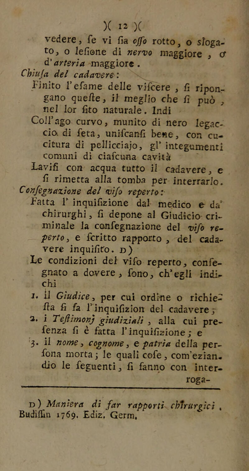 vedere, fé vi fi a offo rotto, o sloga- to, o lefiene di nervo maggiore , cf d‘arteria maggiore. Chiuja del cadavere : Unito l’efame delle vifcere , fi ripon- gano quelle, il meglio che fi può , nel 1 or fito naturale. Indi Coll’ago curvo, munito di nero legac- cio. di beta, unifcanfi bene, con cu- citura di pellicciaio, gl’ integumenti comuni di ciafcuna cavità Lavifi con acqua tutto il cadavere, e fi rimetta alla tomba per interrarlo. Confegnazìone del vifo reperto: Latta 1’ inquifizione dal medico e da’ chirurghi, fi depone al Giudicio cri- minale la confegnazione del vifo re- perto, e fcritto rapporto , del cada- vere inquifito. d) Le condizioni del vifo reperto, confe- gnato a dovere, fono, ch’egli indi^ chi 1• d Giudice, per cui ordine o richie- fia fi fa l’inquifizion del cadavere, a. i TeJlimonj giudiziali , alla cui pre- fenza fi è fatta l’inquifizione ; e 3. il nome, cognome, spatria della per- fona morta; le quali cofe , com’ezian. dio le feguenti, fi fanno con inter- roga- li) Maniera di far rapporti- chirurgici , Budifiiii 1769. Ediz, Germ,