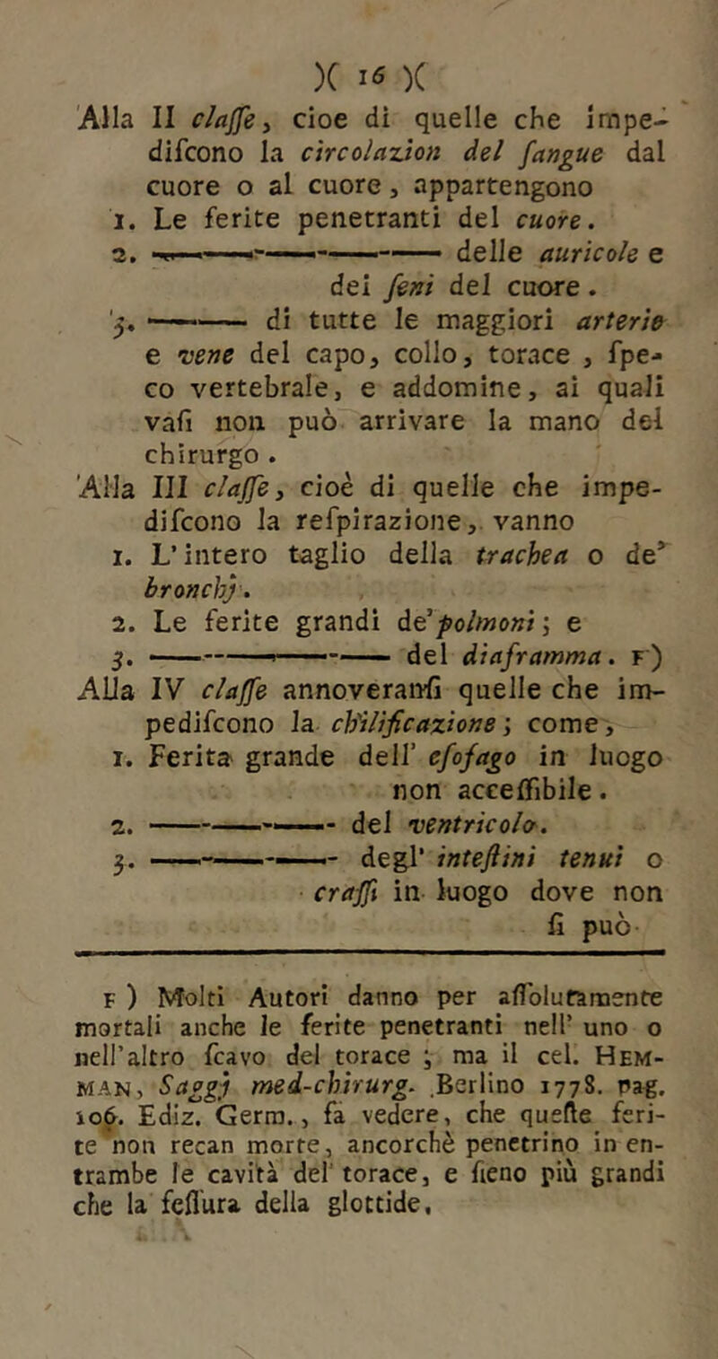 Alla II clajfe, cioè di quelle che irape- difcono la circolazion del [angue dal cuore o al cuore , appartengono 1. Le ferite penetranti del cuore. 2. —i • delle auricole e dei fenì del cuore . '5. — di tutte le maggiori arterie e vene del capo, collo, torace , fpe- co vertebrale, e addomine, ai quali vafi non può arrivare la mano del chirurgo . Alla III c/ajfe, cioè di quelle che impe- difcono la refpirazione, vanno 1. L’intero taglio della trachea o de* bronchj. 2. Le ferite grandi de3polmoni -, e 5. del diaframma. f ) Alla IV claffe annoveranti quelle che im- pediscono la chilificaxione ; come, 1. Ferita grande dell’ cfofago in luogo non accelfibile. 2. dei ventricolo. 3. degl’ inteftini tenui o craffi in luogo dove non fi può F ) Molti Autori danno per afiolufarnente mortali anche le ferite penetranti nell’ uno o nell’altro Scavo del torace -, ma il cel. Hem- man. Saggi med-chirurg. .Berlino 1778. Pag. ìo6. Ediz. Germ., fa vedere, che quelle feri- te non recan morte, ancorché penetrino in en- trambe le cavità del torace, e fieno più grandi che la fcflura della glottide.