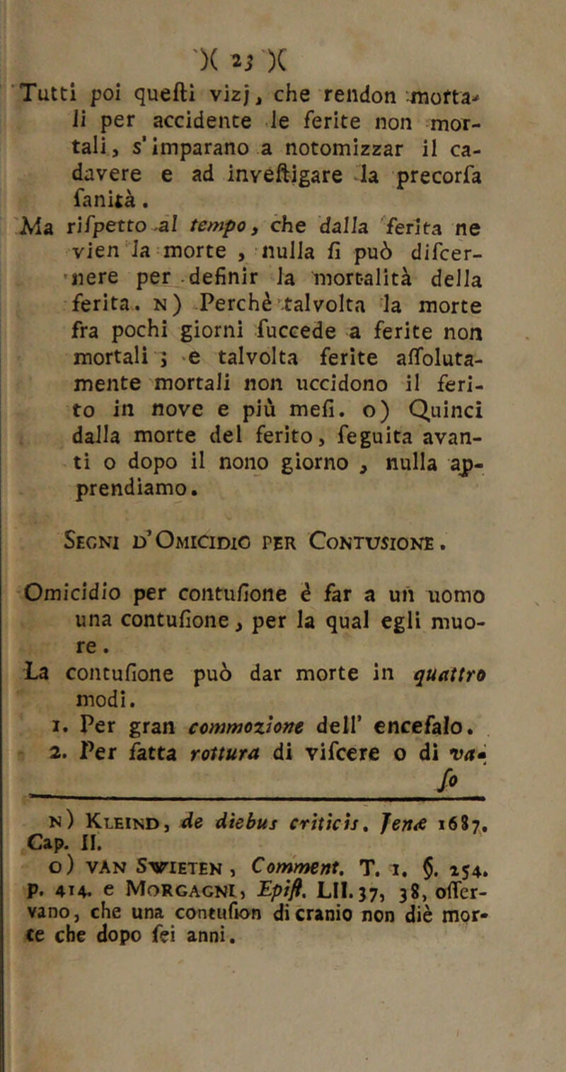 Tutti poi quelli vizj, che rendon motta* li per accidente le ferite non mor- tali, s’imparano a notomizzar il ca- davere e ad inveftigare la precorfa fanità. Ma rifpetto -al tempo, che dalla ferita ne vien la morte , nulla fi può difcer- nere per definir la mortalità della ferita, n) Perchè talvolta la morte fra pochi giorni fuccede a ferite non mortali j e talvolta ferite aleuta- mente mortali non uccidono il feri- to in nove e più meli, o) Quinci dalla morte del ferito, feguita avan- ti o dopo il nono giorno , nulla ap- prendiamo. Segni d’Omicidio per Contusione. Omicidio per contufione è far a un uomo una contufione, per la qual egli muo- re . La contufione può dar morte in quattro modi. 1. Per gran commozione dell’ encefalo. 2. Per fatta rottura, di vifcere o di va- Jo_ n) Kleind, de diebus criticis. Jen<e 1687. Cap. II. o) van Svieten , Comment. T. 1. §. 154. p. 414. e Morgagni, Epifi. LII.37, 38, ofler- vano, che una contufion di cranio non diè mor- te che dopo fei anni.