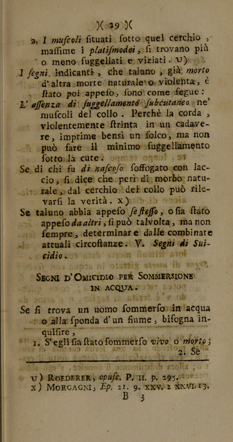 )( »9 )( », I mufcolì fituati fotto quel cerchio muffirne i platifmodei} fi trovano pi•h • o meno fuggellati e viziati, v} 1 fogni, indicanti , che taluno , già morto d'altra morte naturale o violenta, è fiato poi appefo, fono come fegue : L’ ajfenza di /uggellamentò fubcutaneo ne5 mufcoli del collo . Perchè la corda , violentemente ftrinta in un cadave- re, imprime bensì un folco, ma non può fare il minimo fuggellamento fotto la cute. > Se di chi fu di nafcofa foffogato con lac- cio , fi dice che perì di morbo natu- rale , dal cerchio dei collo può rile- varli la verità, x) Se taluno abbia appefo feftejfo, ofia fiato appefo da altri, fi può talvolta, manon fempre, determinare dalle combinate attuali circoftanze. V. Segni di Sui- cidio . Segni D’Omicidio per Sommersione in AcqyA. Se fi trova un uomo fommerfo in acqua o alla fponda d’un fiume, bifogna in- quifire, i. S’egli fia fiato fommerfo vivo o morivi 2. Se u) Roederer, Opufc. P. II. p. 2,95. x) Morgagni, Ep. *1. 9- xxv. » xxvi. 13.