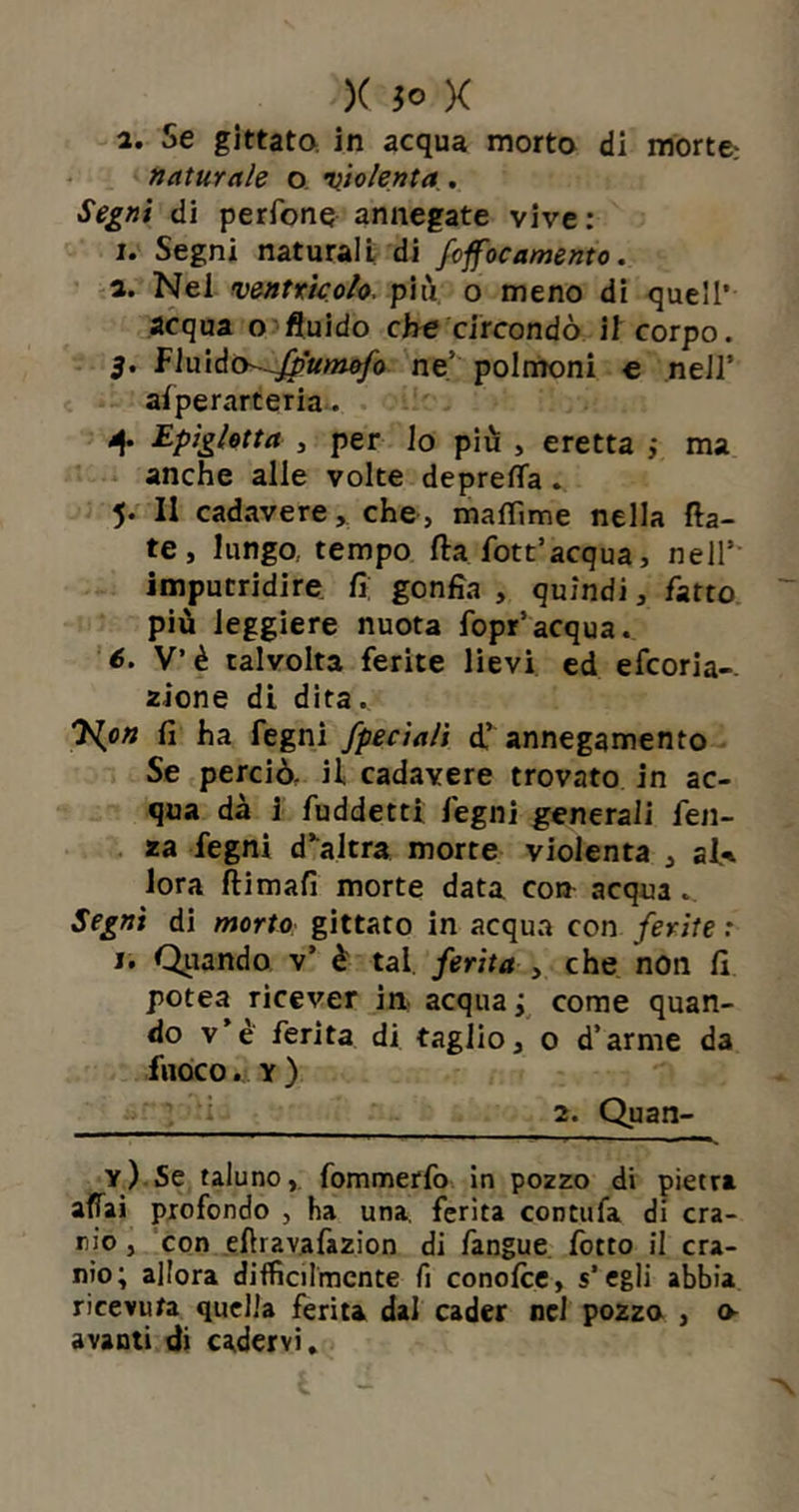 a. Se gittata in acqua morto di morte.' naturale o violenta. Segni di perfone annegate vive : i. Segni naturali di foffocamento. а. Nel ventrìcolo, più o meno di quell’ acqua o fluido che circondò il corpo. 3. fluiàch-fp'umofo ne' polmoni e nell’ alperarteria. 4. Epigletta , per lo più , eretta ; ma anche alle volte depreca . 5. Il cadavere, che, maflìme nella fla- te, lungo, tempo fta fott’acqua, nell5 imputridire fi; gonfia , quindi, fatto più leggiere nuota fopr5acqua. б. V’è talvolta ferite lievi ed efcoria-. alone di dita.. 7{on fi ha fegni fpeciali d,’ annegamento Se perciò, il cadavere trovato in ac- qua dà i fuddetti legni generali feti- da fegni d’altra morte violenta , al* lora ftimafi morte data con acqua . Segni di morto gittato in acqua con ferite : j. Qiiando v5 è tal ferita , che non fi pote.a ricever in. acquai come quan- do v’è ferita di taglio, 0 d’arme da fuoco. y ) 2. Quan- y) Se taluno, fommerfo in pozzo di pietra affai profondo , ha una. ferita contufa di era- rio , con eftravafa2Ìon di fangue Cotto il cra- nio; allora difficilmente fi conofce, s'egli abbia ricevuta quella ferita dal cader nel pozzo , o- avanti di cadervi.