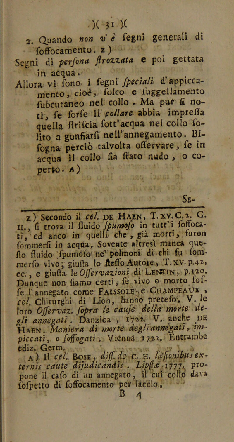 2. Quando non v è fegni generali di foffocamento. z) Segni di perfora Jìrozzata e poi gettata in acqua. Allora vi fono i fegni /pedali d appicca- melo, cioè, folco e fuggellamento fubcutaneo nel collo .. Ma puf fi no- ti, fe forfè il follare abbia, impreca quella flrifcia fott’acqua nel collo fo- lito a gonfiarfl nell’annegamento. Bi- sogna perciò talvolta ofiervare, fe in acqua il collo fia flato nudo , o co- perto. a) Se- z) Secondo il cel. de Hain , T.XY.C.o. G. li,, fi trova il fluido jpumofo in tutt’i loffoca- ti, ed anco in quelli che , già morti,, luron fommerfi in acqua. Sovente altresì manca que- llo fluido fpumofo ne’ polmoni di chi fu fom^ merfo vivoj giuda lo Aedo Autore, l.xv. p.4*> ec., e giuda \e Offervazioni di Lei^tin, Dunque non fiamo certi, fe vivo o morto tol- fe l’annegato come Faissole-.c Champeaux , cel. Chirurghi di Lion, hanno pretefo-. V. le loro Offsrvaz, /opra le caufe della morte de- gli annegati. Danzica , 1722. V. anche de Haen. Maniera di morte degli annegati r'im- piccati y 0 Soffogati . Vienna 1722, Entrambe ediz. Germ, ; , ir .. > a) Il cel. Bose, diff.de c. h. lefionibits ex- ternis caute dijudicandis . Lipfìge.• 1777-, pro- pone il calo di un annegato, il cui collo dava fofpetto di foffocamento per laccio .