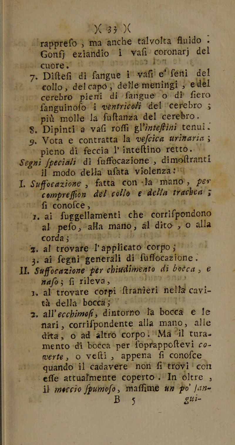 )( 3y X rapprefo , rna anche talvolta fluido . Gonfi eziandio i vafi coronarj del .1 )' •: cuore. . 7. Diftefi di fangue i vafi e' feni del collo, del capo, delle meningi , e del cerebro pieni di fangue o di fiero fanguinofo i ventricoli del cerebro > più molle la fu danza del cerebro. 8. Dipinti a vafi rodi gY interini tenui. <?. Vota e contratta la vefcica urinaria ; pieno di feccia 1’ intelaino retto. Segni Jpeciali di fuffocazione , dimoftranti il modo della ufata violenza: I. Suff'ocazione , fatta con -la mano , per comprejfion del collo e della trachea i fi conofce, 1. ai fuggellamenti che corrifpondono al pefo, alla mano, al dito- , o alla corda ; 2. al trovare l’applicato corpo; 3. ai fegni generali di fuffocazione. IL Suffocazione per chiudimelo di bocca, e nafo ; fi rileva , 1. al trovare corpi drameri nella cavi- tà della bocca; 7. all’ecchimofi, dintorno la bocca e le nari, corrilpondente alla mano, alle dita, o ad altro corpo. Ma il tura- mento di bocca per foprappodevi co- verte , o vedi , appena fi conofce quando il cadavere non fi trovi con effe attualmente coperto . In oltre , il moccio fpumofo, maflìme un po' /an-