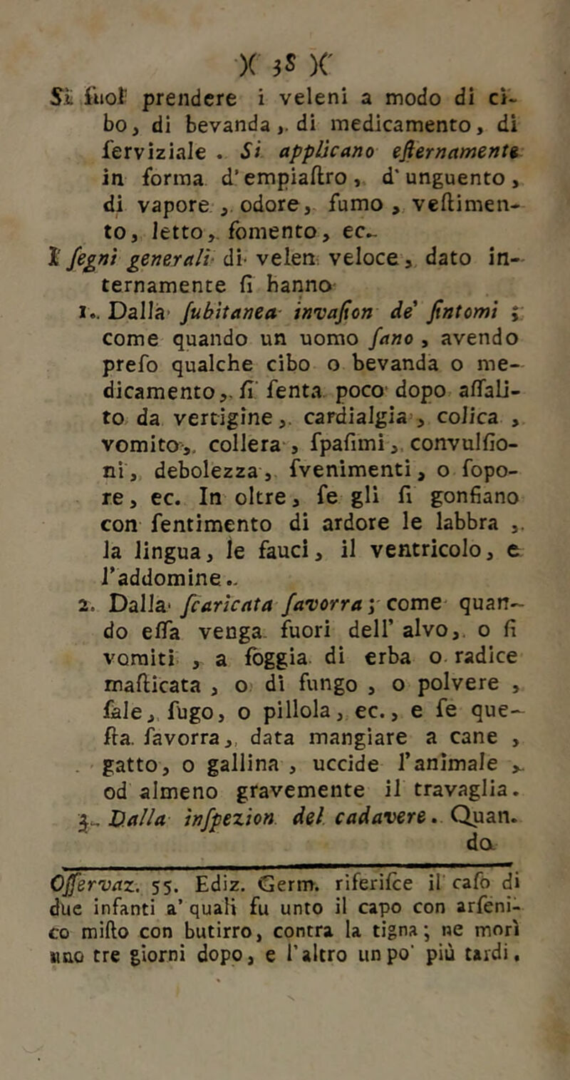 Sii Suoi prendere i veleni a modo di ci- bo , di bevanda,. di medicamento, di ferviziale . Si applicano efiernamente in forma d’empiaftro, d'unguento, di vapore ., odore, fumo, veftimen- to, letto,, fomento, ec- ì fegni generali di- velen veloce, dato in- ternamente fi hanno !.. Dalla Jubìtanea invafion de' fintomi ; come quando un uomo fano , avendo prefo qualche cibo o bevanda o me- dicamento,, fi fenta poco dopo afiali- to da vertigine,, cardialgia , colica , vomito,, collera , fpafimi, convulsio- ni, debolezza , fvenimenti, o fopo- re, ec. In oltre, fe gli fi gonfiano con fentimento di ardore le labbra ,. la lingua, le fauci, il ventricolo, e l’addomine.. 2. Dalla* /caricata favorra ; come quan- do efia venga, fuori dell’ alvo, o fi vomiti , a foggia di erba o radice mafticata , o di fungo , o polvere , fale, fugo, o pillola, ec., e fe que- lla. favorra, data mangiare a cane , gatto, o gallina , uccide l’animale od almeno gravemente il travaglia. Valla infpezion del cadavere. Quan. da Ojfervaz. 55. Ediz. Germ. riferisce il cafo di due infanti a’ quali fu unto il capo con arfeni- co mifto con butirro, contra la tigna; ne morì »mo tre giorni dopo, e l’altro un po' più tardi.