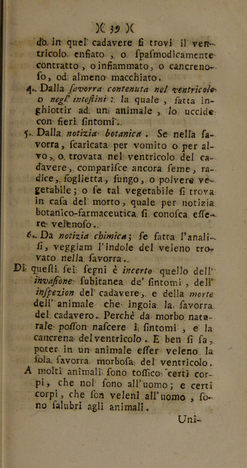 )G }9 X d'o. in quel' cadavere fi trovi il ven- tricolo enfiato ,. o fpafmodicamente contratto, oinfiarmnato, o cancreno- fo, od almeno macchiato. 4°. Dalla favorra contenuta nel ventricoli o negP intefiinf la quale , fatta in- ghiottir ad. un; animale , io uccide con fieri fintomi .. 5» Dalla notìzia■ botanica . Se nella fa- vorra, fcaricata per vomito o per al- vo o. trovata nel ventricolo del ca- davere,, comparifce ancora feme, ra- dice,, foglietta, fungo, o polvere ve- getabile; o fe tal vegetabile fi trova in cafa del morto, quale per notizia botanico-farmaceutica fi conofca effe'- re velfcnofò.. ^ Da notizia chimica; fe fatta fanali-, fi, veggiam l’indole del veleno rror vato nella favorra.. Di quelli, lei: fegni è incerto quello deli* invasone fubitanea de’ fintomi , dell’ infpezion del cadavere,, e della morte dell’ animale che ingoia la, favorra del cadavero. Perche da morbo natu- rale poffon nafeere i fintomi , e la cancrena del ventricolo . E ben fi fa, poter in un animale effer veleno la fola, favorra morbofa: del ventricolo. A molti animali, fono toffico' 'certi cor- pi, che noi fono all’uomo; e certi corpi, che fon veleni all’uomo , fo- no falubri agli animali. Uni-