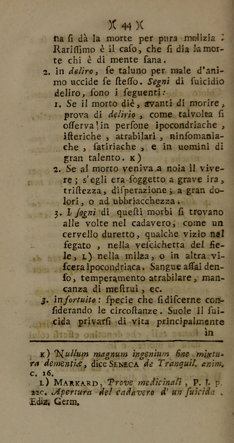 ila fi dà la morte per pura malizia Rari filmo è il cafo, che fi dia la mor- te chi è di mente fana. 2, in deliro t fe taluno per male d’ani- mo uccide fe ftefiò. Segni di fuicidio deliro, fono i feguenti: 1. Se il morto diè, trvanti di morire, prova di delirio , come talvolta fi oflervalin perfone ipocondriache , ifteriche , atrabilari , ninfomania- che , fatiriache , e in uomini di gran talento, k) 2. Se al morto veniva,a noia il vive- re ; s’egli era foggetto a grave ira, triftezza, difperazione ; a gran do- lori , o ad ubbriacchezza . 3- I Jegni di quelli morbi fi trovano alle volte nel cadavero, come un cervello duretto, qualche vizio nel fegato , nella vefcichetta del fie- le, l) nella milza, o in altra vi- fcera ipocondriaca. Sangue affai den- fo, temperamento atrabilare, man- canza di meftrui, ec. 3. in fortuito: fpecie che fidifcerne con- fiderando le circoftanze. Suole il fui- cida privarfi di vita principalmente in k) 'ì^ullum magnum ingenium (ine mixtu- ra dementia t dice Seneca de Tranquil. a nini, c. 16. l) Markard, Trove medicinaVt , P. r, p. ne. ^Apertura del cadavero d’ un fuicida . £diz. Germ,