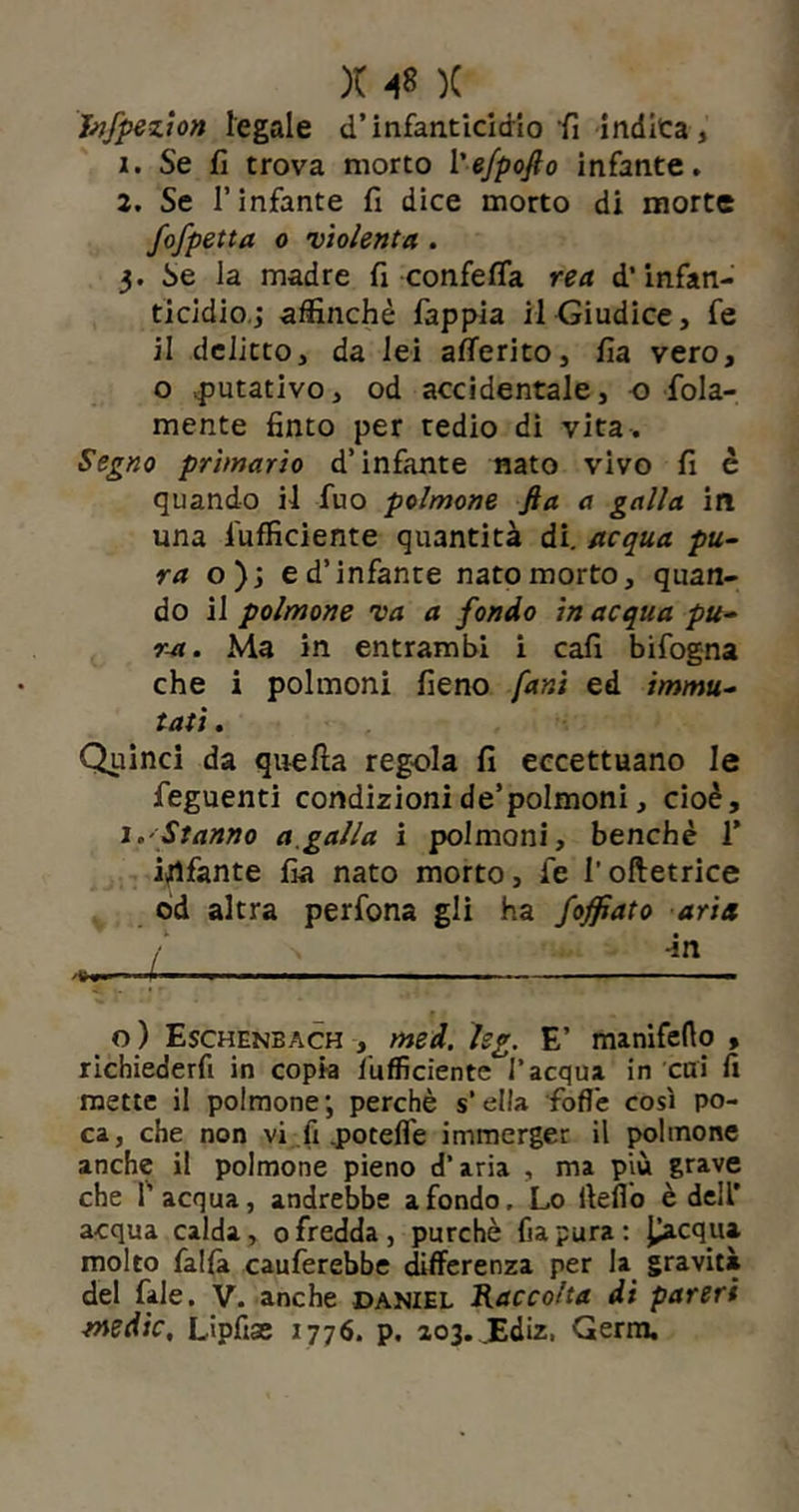 Jnfpezion legale d’infanticidio fi indica, 1. Se fi trova morto l'efpofio infante, 2. Se l’infante fi dice morto di morte fofpetta o 'violenta . 3. Se la madre fi confetta rea d’infan- ticidio.; affinchè fappia il Giudice, fe il delitto, da lei atterito, fia vero, o putativo, od accidentale, o fola- mente finto per tedio di vita . Segno primario d’infante nato vivo fi è quando il fuo polmone fia a galla in una l'ufficiente quantità di. acqua pu- ra o}', e d’infante nato morto, quan- do il polmone va a fondo in acqua pu- ra. Ma in entrambi i cafi bifogna che i polmoni fieno [ani ed immu- tati . Quinci da quella regola fi eccettuano le feguenti condizionide’polmoni, cioè, 1.'Stanno a,galla i polmoni, benché 1’ infante fia nato morto, fe l’oftetrice od altra perfona gli ha Soffiato aria o ) Eschenbach , med. kg. E’ manifefto , richiederfi in copia /ufficiente l’acqua in etri fi mette il polmone; perchè s’ella fotte così po- ca, che non vi fi .potefl'e immerger il polmone anche il polmone pieno d’aria , ma più grave che l’acqua, andrebbe a fondo. Lo iletto è dell’ acqua calda, 0 fredda , purché fia pura : picqpa. molto falla cauferebbe differenza per la gravità del fale. V. anche daniel Raccolta di pareri medie, Lipfise 1776. p. 203. .Ediz, Germ.