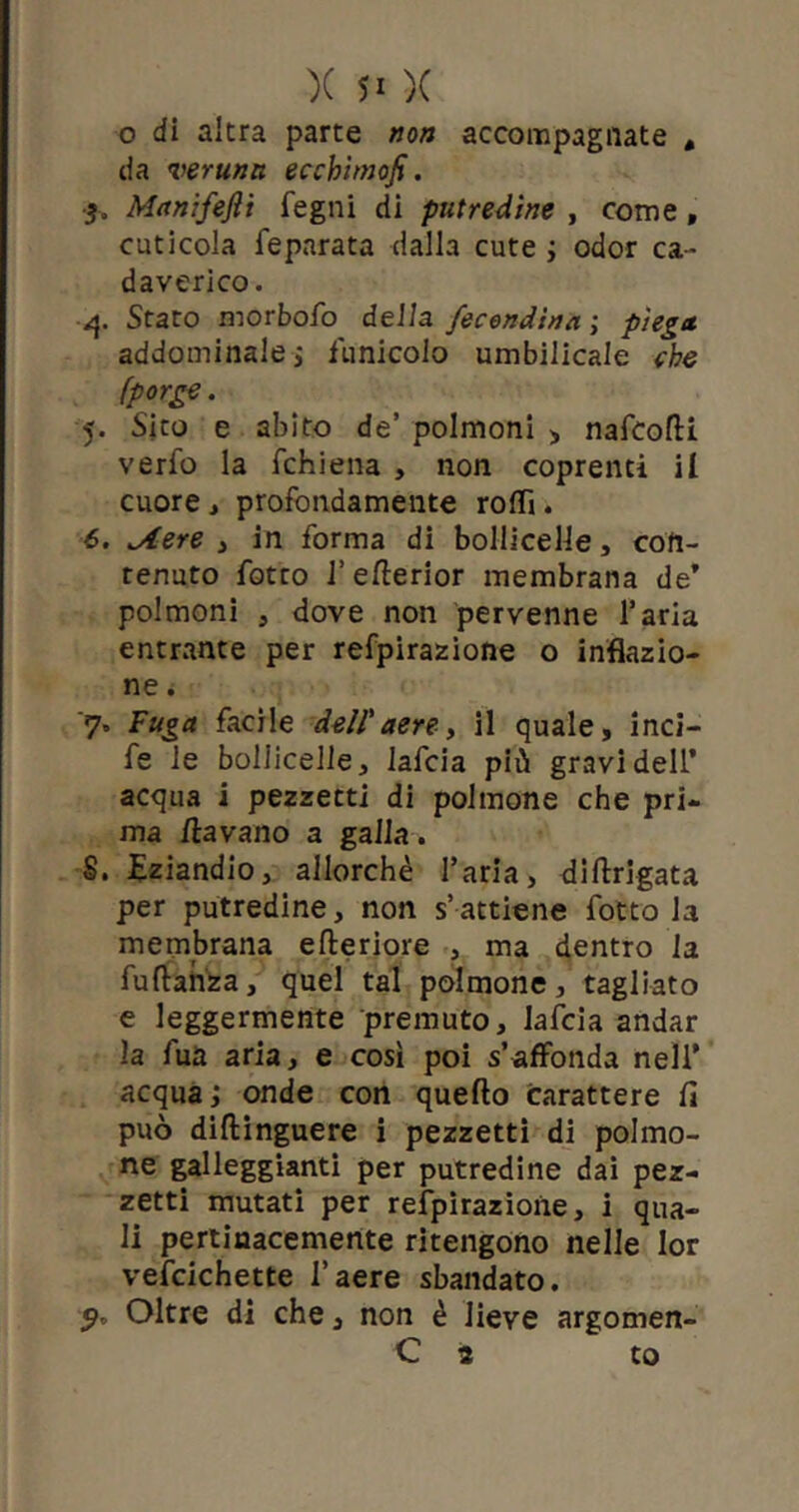 o di altra parte non accompagnate # da veruna, ecchimofi. 3. Manifejìi fegni di putredine , come, cuticola feparata dalla cute * odor ca- daverico. 4. Stato morbofo della fecondimi ; piega addominale* funicolo umbilicale che (porge. 5. Sito e abito de’ polmoni , nafeolti verfo la fchiena , non coprenti il cuore, profondamente rotti. 6. ^Aere , in forma di bollicelle, con- tenuto fotto l’ellerior membrana de* polmoni , dove non pervenne l’aria entrante per refpirazione o inflazio- ne . '7» Fuga facile dell' aere, il quale, inci- fe le bollicelle, lafcia più gravi dell’ acqua i pezzetti di polmone che pri- ma /lavano a galla* S. Eziandio, allorché l’aria, diflrigata per putredine, non s’attiene fotto la membrana citeriore , ma dentro la fuftanza, quel tal polmone, tagliato e leggermente premuto, lafcia andar la fua aria, e così poi s’affonda nell* acqua* onde con quello carattere fi può dillinguere i pezzetti di polmo- ne galleggianti per putredine dai pez- zetti mutati per refpirazione, i qua- li pertinacemente ritengono nelle lor vefcichette l’aere sbandato. Oltre di che, non è lieve argomen- C 2 to